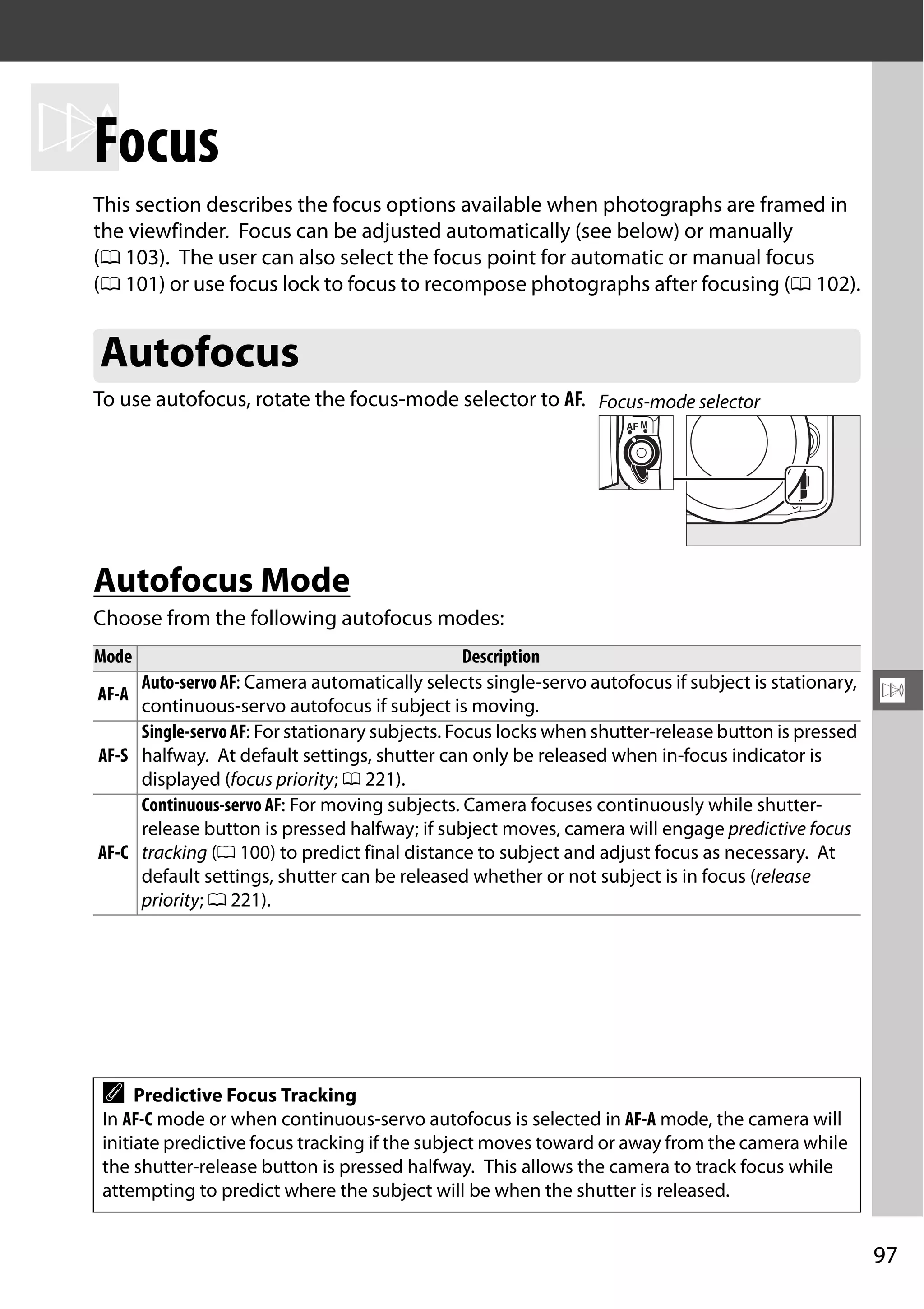 97
N
N
Focus
This section describes the focus options available when photographs are framed in
the viewfinder. Focus can be adjusted automatically (see below) or manually
(0 103). The user can also select the focus point for automatic or manual focus
(0 101) or use focus lock to focus to recompose photographs after focusing (0 102).
To use autofocus, rotate the focus-mode selector to AF.
Autofocus Mode
Choose from the following autofocus modes:
Autofocus
Mode Description
AF-A
Auto-servoAF: Camera automatically selects single-servo autofocus if subject is stationary,
continuous-servo autofocus if subject is moving.
AF-S
Single-servoAF: For stationary subjects. Focus locks when shutter-release button is pressed
halfway. At default settings, shutter can only be released when in-focus indicator is
displayed (focus priority; 0 221).
AF-C
Continuous-servo AF: For moving subjects. Camera focuses continuously while shutter-
release button is pressed halfway; if subject moves, camera will engage predictive focus
tracking (0 100) to predict final distance to subject and adjust focus as necessary. At
default settings, shutter can be released whether or not subject is in focus (release
priority; 0 221).
A Predictive Focus Tracking
In AF-C mode or when continuous-servo autofocus is selected in AF-A mode, the camera will
initiate predictive focus tracking if the subject moves toward or away from the camera while
the shutter-release button is pressed halfway. This allows the camera to track focus while
attempting to predict where the subject will be when the shutter is released.
Focus-mode selector
 