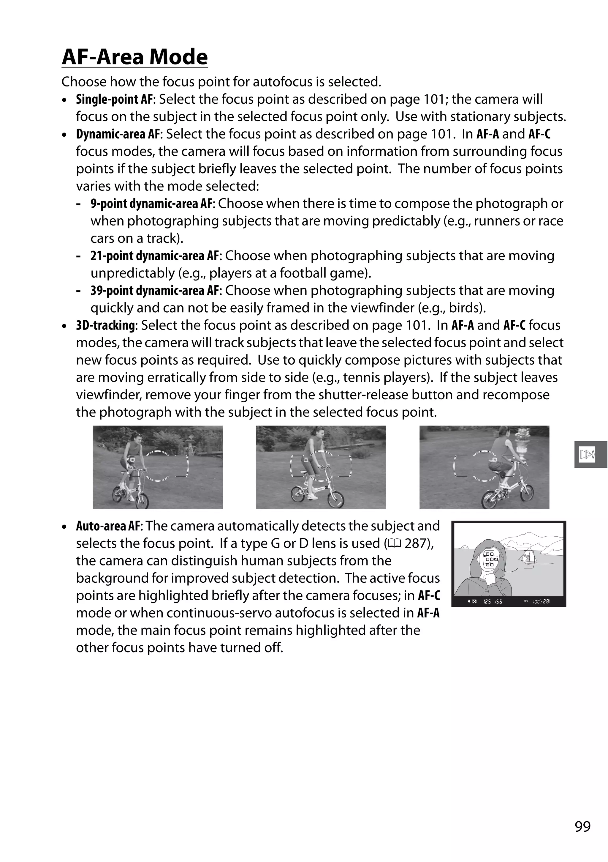 99
N
AF-Area Mode
Choose how the focus point for autofocus is selected.
• Single-point AF: Select the focus point as described on page 101; the camera will
focus on the subject in the selected focus point only. Use with stationary subjects.
• Dynamic-area AF: Select the focus point as described on page 101. In AF-A and AF-C
focus modes, the camera will focus based on information from surrounding focus
points if the subject briefly leaves the selected point. The number of focus points
varies with the mode selected:
- 9-pointdynamic-areaAF: Choose when there is time to compose the photograph or
when photographing subjects that are moving predictably (e.g., runners or race
cars on a track).
- 21-point dynamic-area AF: Choose when photographing subjects that are moving
unpredictably (e.g., players at a football game).
- 39-point dynamic-area AF: Choose when photographing subjects that are moving
quickly and can not be easily framed in the viewfinder (e.g., birds).
• 3D-tracking: Select the focus point as described on page 101. In AF-A and AF-C focus
modes, the camera will track subjects that leave the selected focus point and select
new focus points as required. Use to quickly compose pictures with subjects that
are moving erratically from side to side (e.g., tennis players). If the subject leaves
viewfinder, remove your finger from the shutter-release button and recompose
the photograph with the subject in the selected focus point.
• Auto-areaAF: The camera automatically detects the subject and
selects the focus point. If a type G or D lens is used (0 287),
the camera can distinguish human subjects from the
background for improved subject detection. The active focus
points are highlighted briefly after the camera focuses; in AF-C
mode or when continuous-servo autofocus is selected in AF-A
mode, the main focus point remains highlighted after the
other focus points have turned off.
 