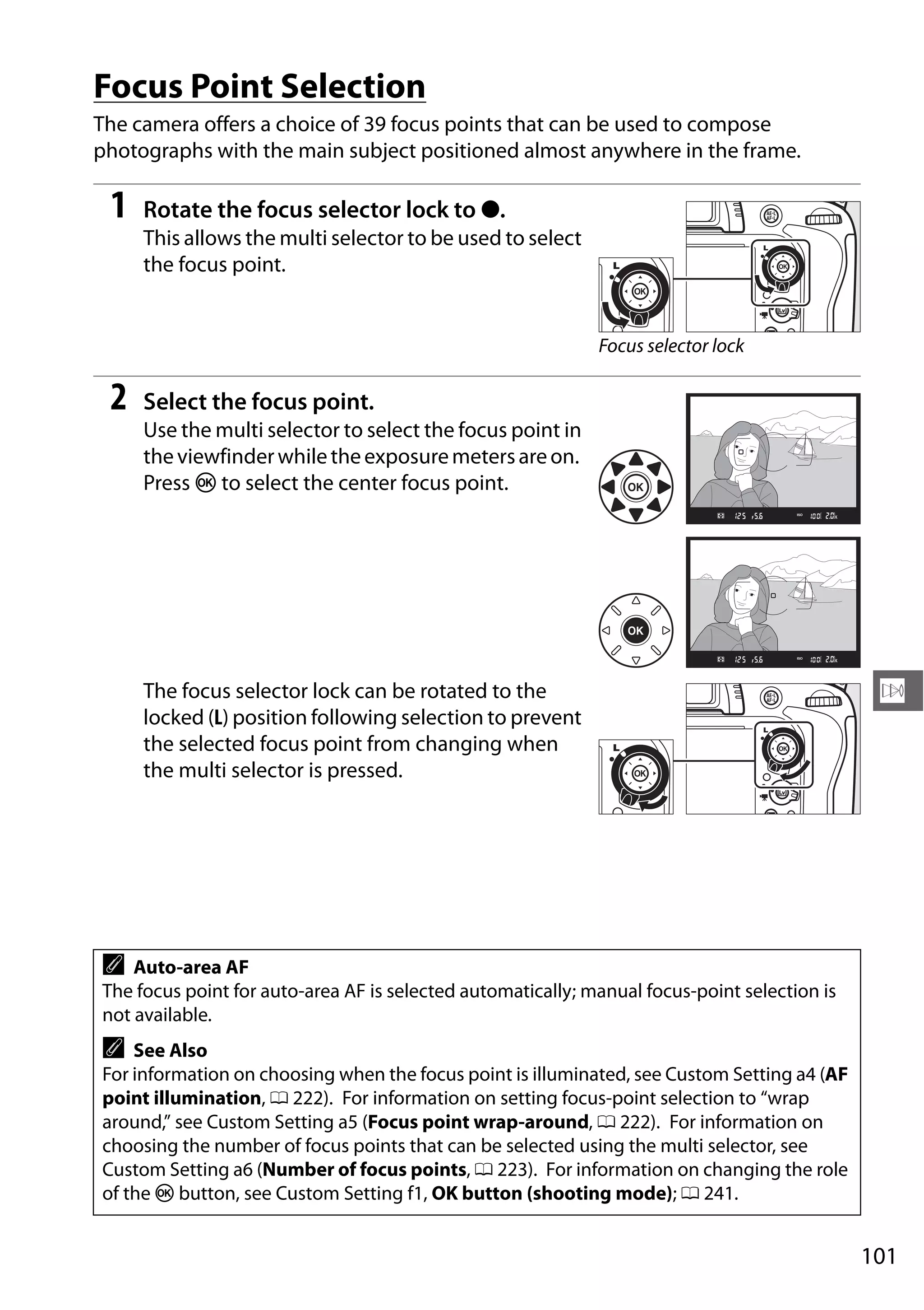 101
N
Focus Point Selection
The camera offers a choice of 39 focus points that can be used to compose
photographs with the main subject positioned almost anywhere in the frame.
1 Rotate the focus selector lock to ●.
This allows the multi selector to be used to select
the focus point.
2 Select the focus point.
Use the multi selector to select the focus point in
theviewfinderwhiletheexposuremetersareon.
Press J to select the center focus point.
The focus selector lock can be rotated to the
locked (L) position following selection to prevent
the selected focus point from changing when
the multi selector is pressed.
A Auto-area AF
The focus point for auto-area AF is selected automatically; manual focus-point selection is
not available.
A See Also
For information on choosing when the focus point is illuminated, see Custom Setting a4 (AF
point illumination, 0 222). For information on setting focus-point selection to “wrap
around,” see Custom Setting a5 (Focus point wrap-around, 0 222). For information on
choosing the number of focus points that can be selected using the multi selector, see
Custom Setting a6 (Number of focus points, 0 223). For information on changing the role
of the J button, see Custom Setting f1, OK button (shooting mode); 0 241.
Focus selector lock
 