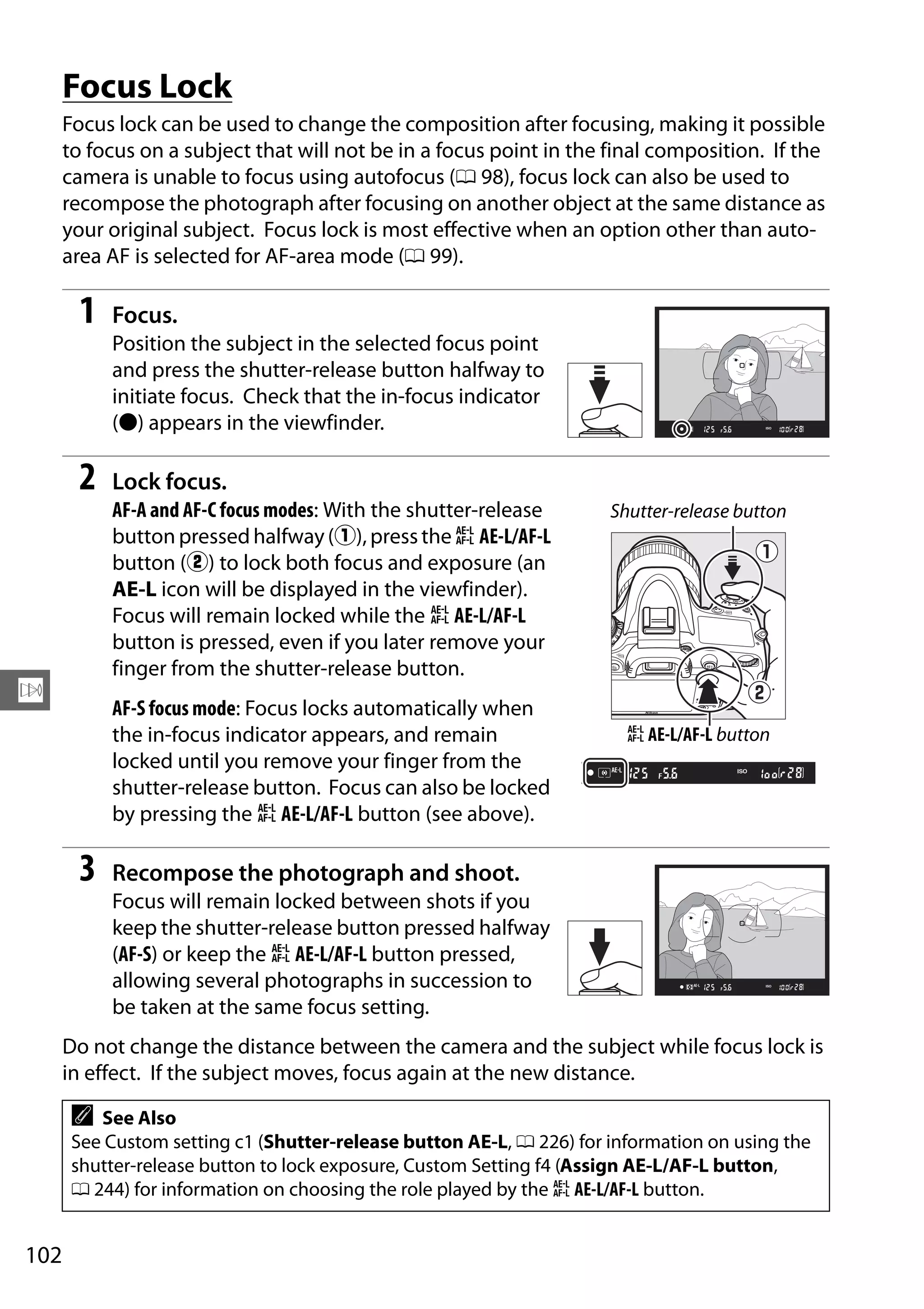 102
N
Focus Lock
Focus lock can be used to change the composition after focusing, making it possible
to focus on a subject that will not be in a focus point in the final composition. If the
camera is unable to focus using autofocus (0 98), focus lock can also be used to
recompose the photograph after focusing on another object at the same distance as
your original subject. Focus lock is most effective when an option other than auto-
area AF is selected for AF-area mode (0 99).
1 Focus.
Position the subject in the selected focus point
and press the shutter-release button halfway to
initiate focus. Check that the in-focus indicator
(I) appears in the viewfinder.
2 Lock focus.
AF-A and AF-C focus modes: With the shutter-release
button pressed halfway(q), pressthe A AE-L/AF-L
button (w) to lock both focus and exposure (an
AE-L icon will be displayed in the viewfinder).
Focus will remain locked while the A AE-L/AF-L
button is pressed, even if you later remove your
finger from the shutter-release button.
AF-S focus mode: Focus locks automatically when
the in-focus indicator appears, and remain
locked until you remove your finger from the
shutter-release button. Focus can also be locked
by pressing the A AE-L/AF-L button (see above).
3 Recompose the photograph and shoot.
Focus will remain locked between shots if you
keep the shutter-release button pressed halfway
(AF-S) or keep the A AE-L/AF-L button pressed,
allowing several photographs in succession to
be taken at the same focus setting.
Do not change the distance between the camera and the subject while focus lock is
in effect. If the subject moves, focus again at the new distance.
A See Also
See Custom setting c1 (Shutter-release button AE-L, 0 226) for information on using the
shutter-release button to lock exposure, Custom Setting f4 (Assign AE-L/AF-L button,
0 244) for information on choosing the role played by the A AE-L/AF-L button.
Shutter-release button
A AE-L/AF-L button
 