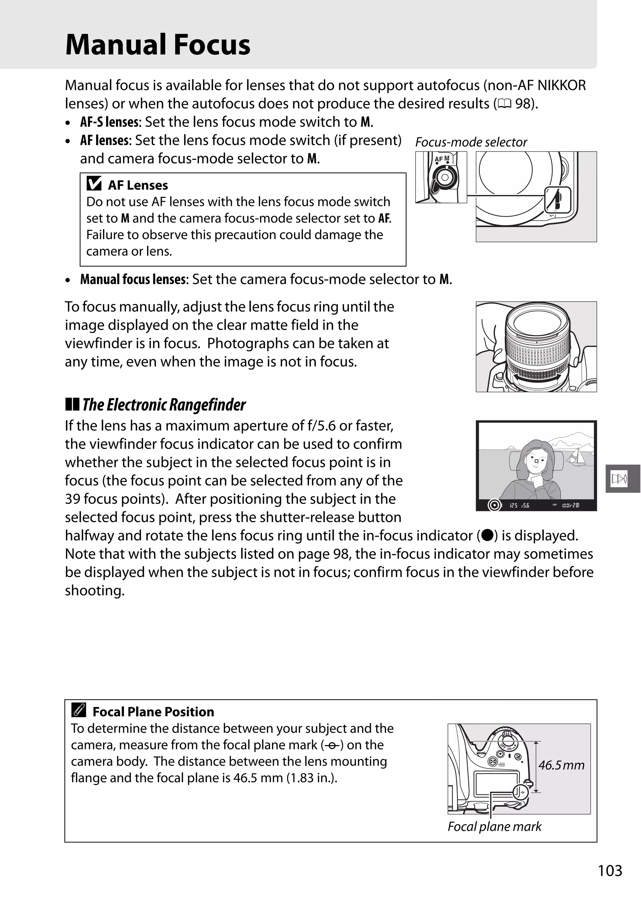 103
N
Manual Focus
Manual focus is available for lenses that do not support autofocus (non-AF NIKKOR
lenses) or when the autofocus does not produce the desired results (0 98).
• AF-S lenses: Set the lens focus mode switch to M.
• AF lenses: Set the lens focus mode switch (if present)
and camera focus-mode selector to M.
• Manual focus lenses: Set the camera focus-mode selector to M.
To focus manually, adjust the lens focus ring until the
image displayed on the clear matte field in the
viewfinder is in focus. Photographs can be taken at
any time, even when the image is not in focus.
❚❚TheElectronicRangefinder
If the lens has a maximum aperture of f/5.6 or faster,
the viewfinder focus indicator can be used to confirm
whether the subject in the selected focus point is in
focus (the focus point can be selected from any of the
39 focus points). After positioning the subject in the
selected focus point, press the shutter-release button
halfway and rotate the lens focus ring until the in-focus indicator (I) is displayed.
Note that with the subjects listed on page 98, the in-focus indicator may sometimes
be displayed when the subject is not in focus; confirm focus in the viewfinder before
shooting.
D AF Lenses
Do not use AF lenses with the lens focus mode switch
set to M and the camera focus-mode selector set to AF.
Failure to observe this precaution could damage the
camera or lens.
A Focal Plane Position
To determine the distance between your subject and the
camera, measure from the focal plane mark (E) on the
camera body. The distance between the lens mounting
flange and the focal plane is 46.5 mm (1.83 in.).
Focus-mode selector
Focal plane mark
46.5mm
 