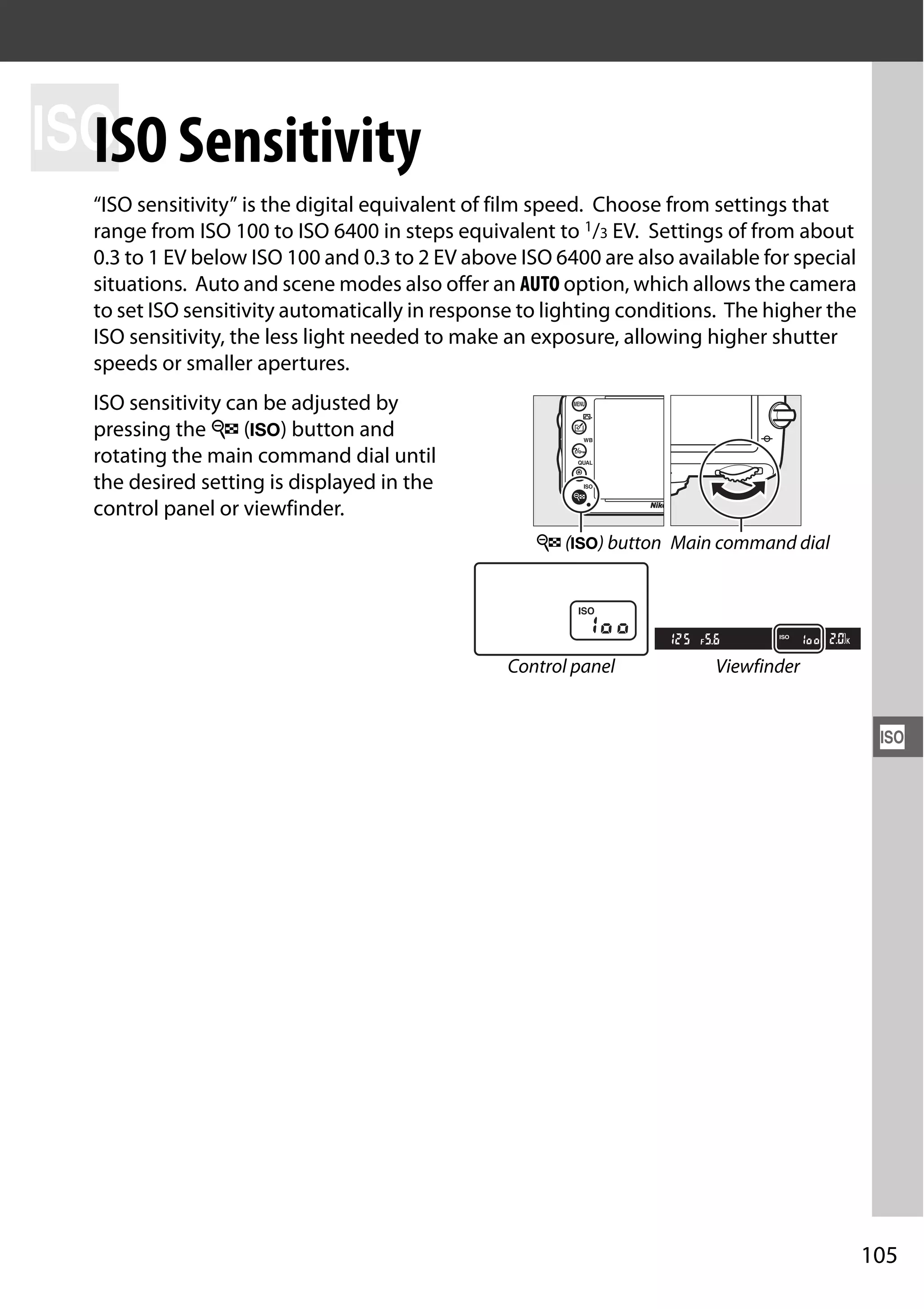 105
S
S
ISO Sensitivity
“ISO sensitivity” is the digital equivalent of film speed. Choose from settings that
range from ISO 100 to ISO 6400 in steps equivalent to 1/3 EV. Settings of from about
0.3 to 1 EV below ISO 100 and 0.3 to 2 EV above ISO 6400 are also available for special
situations. Auto and scene modes also offer an AUTO option, which allows the camera
to set ISO sensitivity automatically in response to lighting conditions. The higher the
ISO sensitivity, the less light needed to make an exposure, allowing higher shutter
speeds or smaller apertures.
ISO sensitivity can be adjusted by
pressing the W (S) button and
rotating the main command dial until
the desired setting is displayed in the
control panel or viewfinder.
W (S) button Main command dial
Control panel Viewfinder
 
