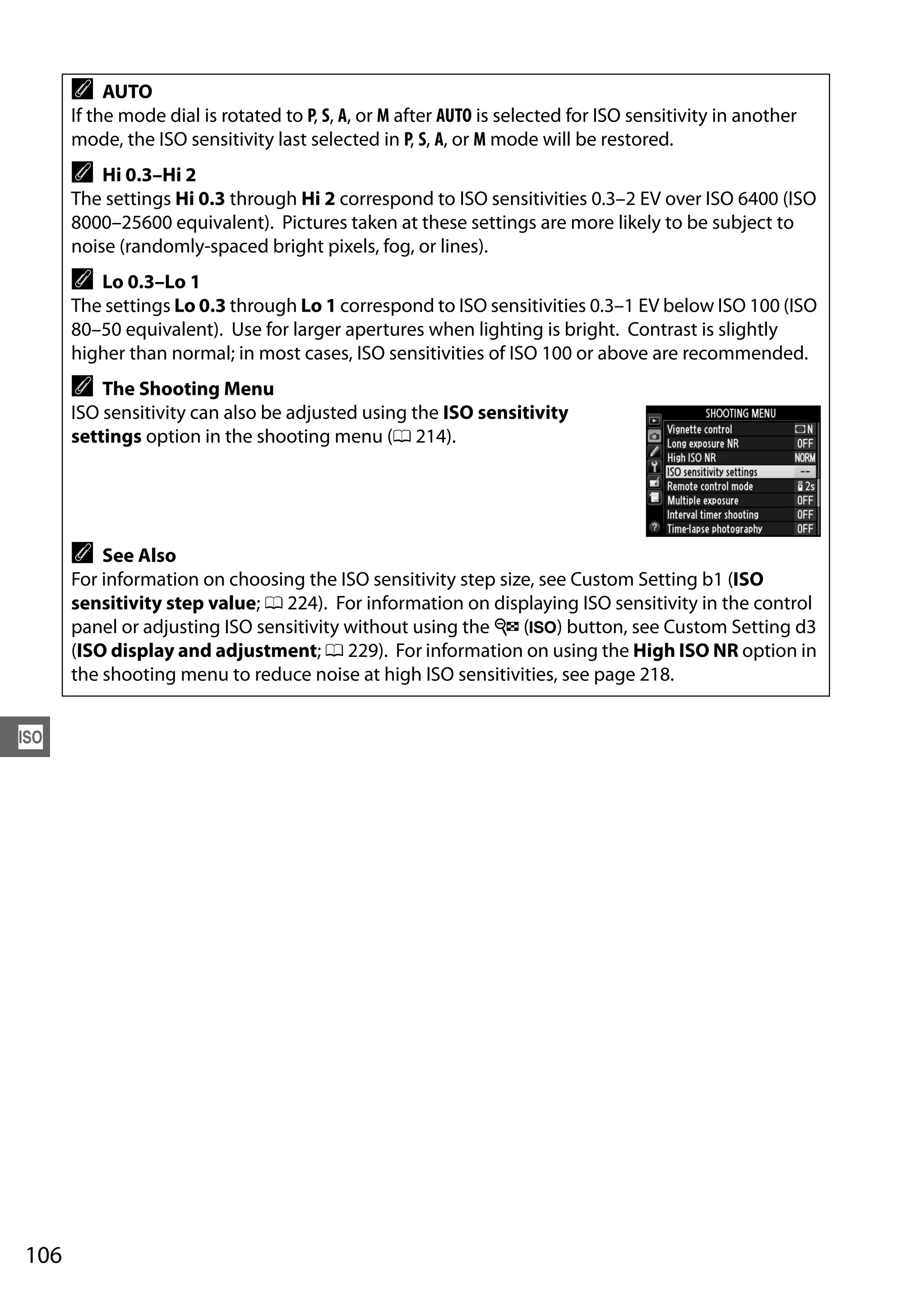 106
S
A AUTO
If the mode dial is rotated to P, S, A, or M after AUTO is selected for ISO sensitivity in another
mode, the ISO sensitivity last selected in P, S, A, or M mode will be restored.
A Hi 0.3–Hi 2
The settings Hi 0.3 through Hi 2 correspond to ISO sensitivities 0.3–2 EV over ISO 6400 (ISO
8000–25600 equivalent). Pictures taken at these settings are more likely to be subject to
noise (randomly-spaced bright pixels, fog, or lines).
A Lo 0.3–Lo 1
The settings Lo 0.3 through Lo 1 correspond to ISO sensitivities 0.3–1 EV below ISO 100 (ISO
80–50 equivalent). Use for larger apertures when lighting is bright. Contrast is slightly
higher than normal; in most cases, ISO sensitivities of ISO 100 or above are recommended.
A The Shooting Menu
ISO sensitivity can also be adjusted using the ISO sensitivity
settings option in the shooting menu (0 214).
A See Also
For information on choosing the ISO sensitivity step size, see Custom Setting b1 (ISO
sensitivity step value; 0 224). For information on displaying ISO sensitivity in the control
panel or adjusting ISO sensitivity without using the W (S) button, see Custom Setting d3
(ISO display and adjustment; 0 229). For information on using the High ISO NR option in
the shooting menu to reduce noise at high ISO sensitivities, see page 218.
 