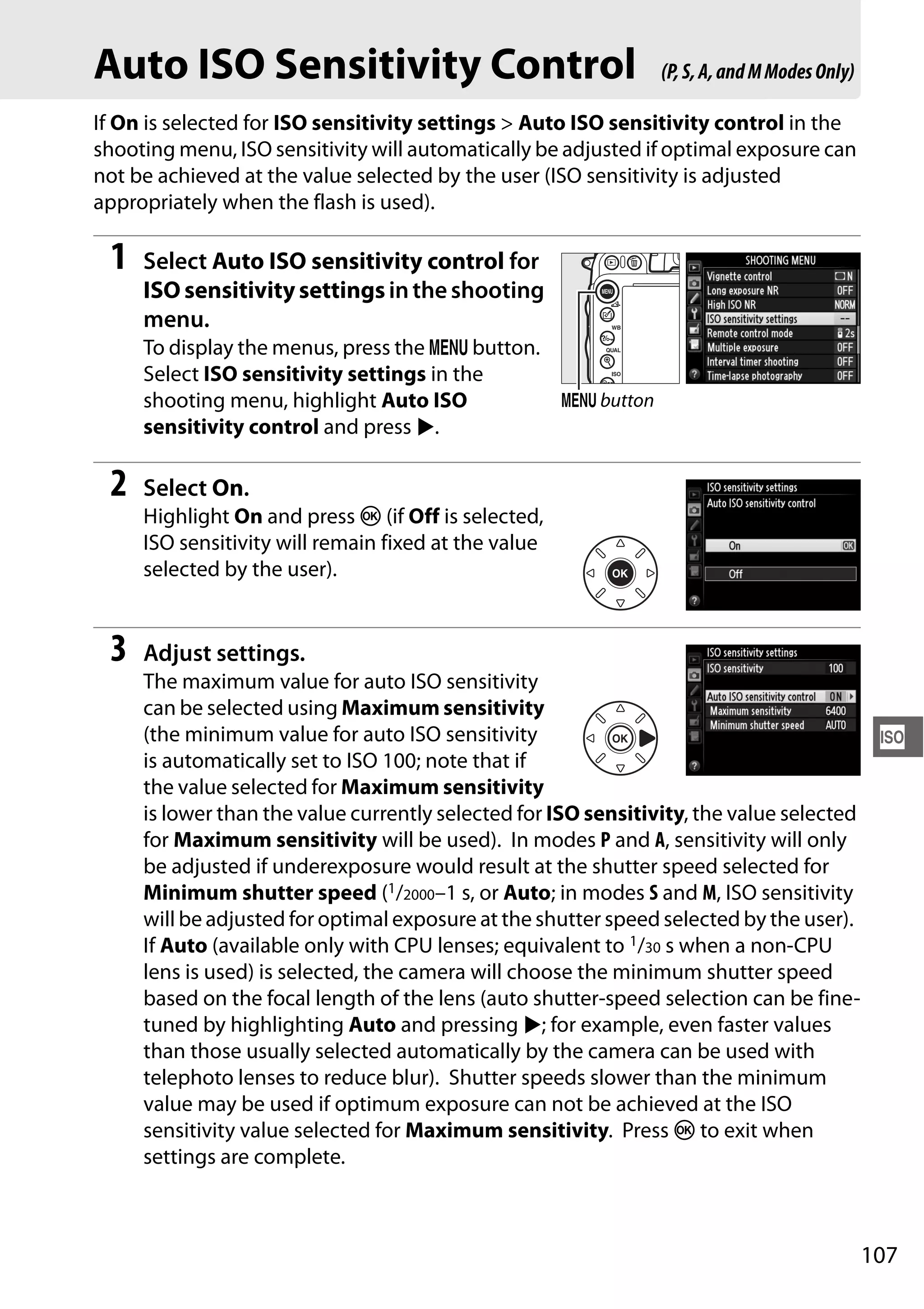 107
S
Auto ISO Sensitivity Control
If On is selected for ISO sensitivity settings > Auto ISO sensitivity control in the
shooting menu, ISO sensitivity will automatically be adjusted if optimal exposure can
not be achieved at the value selected by the user (ISO sensitivity is adjusted
appropriately when the flash is used).
1 Select Auto ISO sensitivity control for
ISO sensitivitysettingsintheshooting
menu.
To display the menus, press the G button.
Select ISO sensitivity settings in the
shooting menu, highlight Auto ISO
sensitivity control and press 2.
2 Select On.
Highlight On and press J (if Off is selected,
ISO sensitivity will remain fixed at the value
selected by the user).
3 Adjust settings.
The maximum value for auto ISO sensitivity
can be selected using Maximum sensitivity
(the minimum value for auto ISO sensitivity
is automatically set to ISO 100; note that if
the value selected for Maximum sensitivity
is lower than the value currently selected for ISO sensitivity, the value selected
for Maximum sensitivity will be used). In modes P and A, sensitivity will only
be adjusted if underexposure would result at the shutter speed selected for
Minimum shutter speed (1/2000–1 s, or Auto; in modes S and M, ISO sensitivity
will be adjusted for optimal exposure at the shutter speed selected by the user).
If Auto (available only with CPU lenses; equivalent to 1/30 s when a non-CPU
lens is used) is selected, the camera will choose the minimum shutter speed
based on the focal length of the lens (auto shutter-speed selection can be fine-
tuned by highlighting Auto and pressing 2; for example, even faster values
than those usually selected automatically by the camera can be used with
telephoto lenses to reduce blur). Shutter speeds slower than the minimum
value may be used if optimum exposure can not be achieved at the ISO
sensitivity value selected for Maximum sensitivity. Press J to exit when
settings are complete.
(P,S,A,andMModesOnly)
G button
 