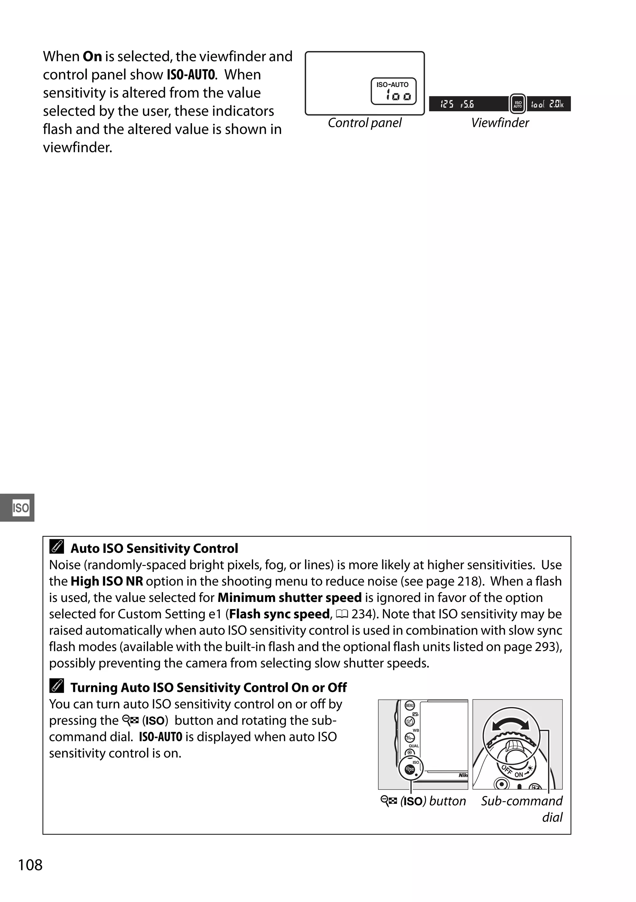 108
S
When On is selected, the viewfinder and
control panel show ISO-AUTO. When
sensitivity is altered from the value
selected by the user, these indicators
flash and the altered value is shown in
viewfinder.
A Auto ISO Sensitivity Control
Noise (randomly-spaced bright pixels, fog, or lines) is more likely at higher sensitivities. Use
the High ISO NR option in the shooting menu to reduce noise (see page 218). When a flash
is used, the value selected for Minimum shutter speed is ignored in favor of the option
selected for Custom Setting e1 (Flash sync speed, 0 234). Note that ISO sensitivity may be
raised automatically when auto ISO sensitivity control is used in combination with slow sync
flash modes (available with the built-in flash and the optional flash units listed on page 293),
possibly preventing the camera from selecting slow shutter speeds.
A Turning Auto ISO Sensitivity Control On or Off
You can turn auto ISO sensitivity control on or off by
pressing the W (S) button and rotating the sub-
command dial. ISO-AUTO is displayed when auto ISO
sensitivity control is on.
Control panel Viewfinder
W (S) button Sub-command
dial
 