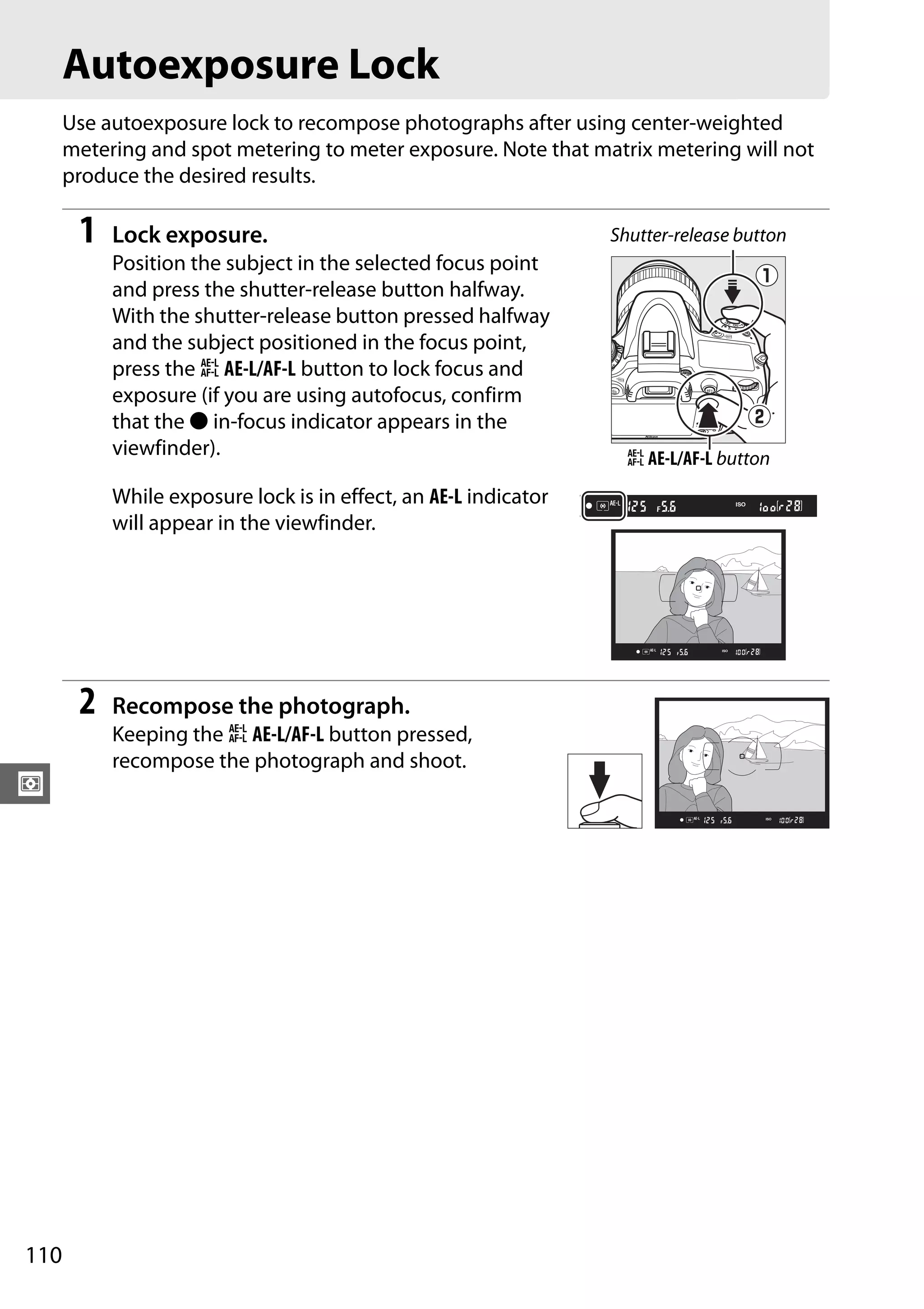 110
Z
Autoexposure Lock
Use autoexposure lock to recompose photographs after using center-weighted
metering and spot metering to meter exposure. Note that matrix metering will not
produce the desired results.
1 Lock exposure.
Position the subject in the selected focus point
and press the shutter-release button halfway.
With the shutter-release button pressed halfway
and the subject positioned in the focus point,
press the A AE-L/AF-L button to lock focus and
exposure (if you are using autofocus, confirm
that the I in-focus indicator appears in the
viewfinder).
While exposure lock is in effect, an AE-L indicator
will appear in the viewfinder.
2 Recompose the photograph.
Keeping the A AE-L/AF-L button pressed,
recompose the photograph and shoot.
Shutter-release button
A AE-L/AF-L button
 