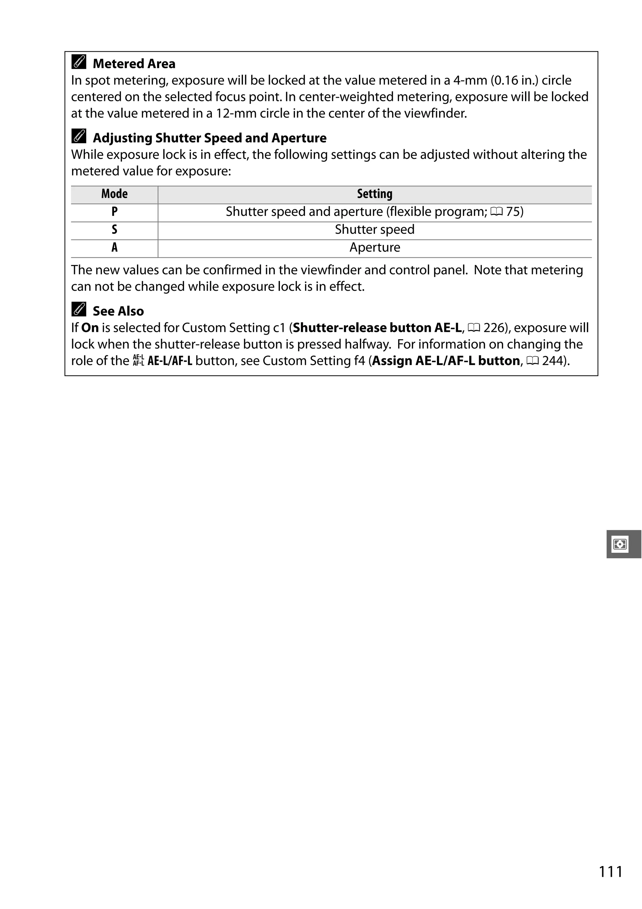 111
Z
A Metered Area
In spot metering, exposure will be locked at the value metered in a 4-mm (0.16 in.) circle
centered on the selected focus point. In center-weighted metering, exposure will be locked
at the value metered in a 12-mm circle in the center of the viewfinder.
A Adjusting Shutter Speed and Aperture
While exposure lock is in effect, the following settings can be adjusted without altering the
metered value for exposure:
Mode Setting
P Shutter speed and aperture (flexible program; 0 75)
S Shutter speed
A Aperture
The new values can be confirmed in the viewfinder and control panel. Note that metering
can not be changed while exposure lock is in effect.
A See Also
If On is selected for Custom Setting c1 (Shutter-release button AE-L, 0 226), exposure will
lock when the shutter-release button is pressed halfway. For information on changing the
role of the A AE-L/AF-L button, see Custom Setting f4 (Assign AE-L/AF-L button, 0 244).
 
