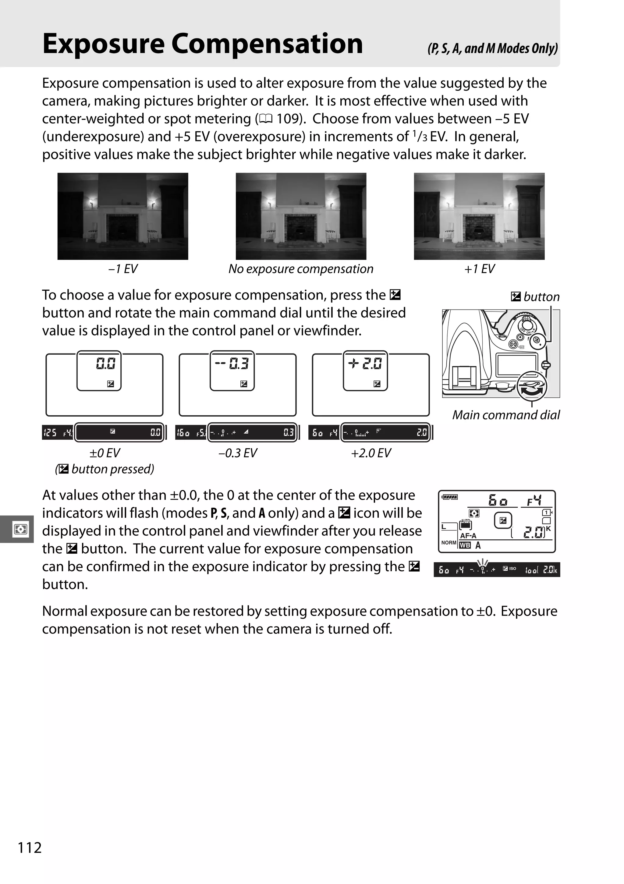 112
Z
Exposure Compensation
Exposure compensation is used to alter exposure from the value suggested by the
camera, making pictures brighter or darker. It is most effective when used with
center-weighted or spot metering (0 109). Choose from values between –5 EV
(underexposure) and +5 EV (overexposure) in increments of 1/3 EV. In general,
positive values make the subject brighter while negative values make it darker.
To choose a value for exposure compensation, press the E
button and rotate the main command dial until the desired
value is displayed in the control panel or viewfinder.
At values other than ±0.0, the 0 at the center of the exposure
indicators will flash (modes P, S, and A only) and a E icon will be
displayed in the control panel and viewfinder after you release
the E button. The current value for exposure compensation
can be confirmed in the exposure indicator by pressing the E
button.
Normal exposure can be restored by setting exposure compensation to ±0. Exposure
compensation is not reset when the camera is turned off.
–1 EV No exposure compensation +1 EV
±0 EV
(E button pressed)
–0.3 EV +2.0 EV
(P,S,A,andMModesOnly)
E button
Main command dial
 