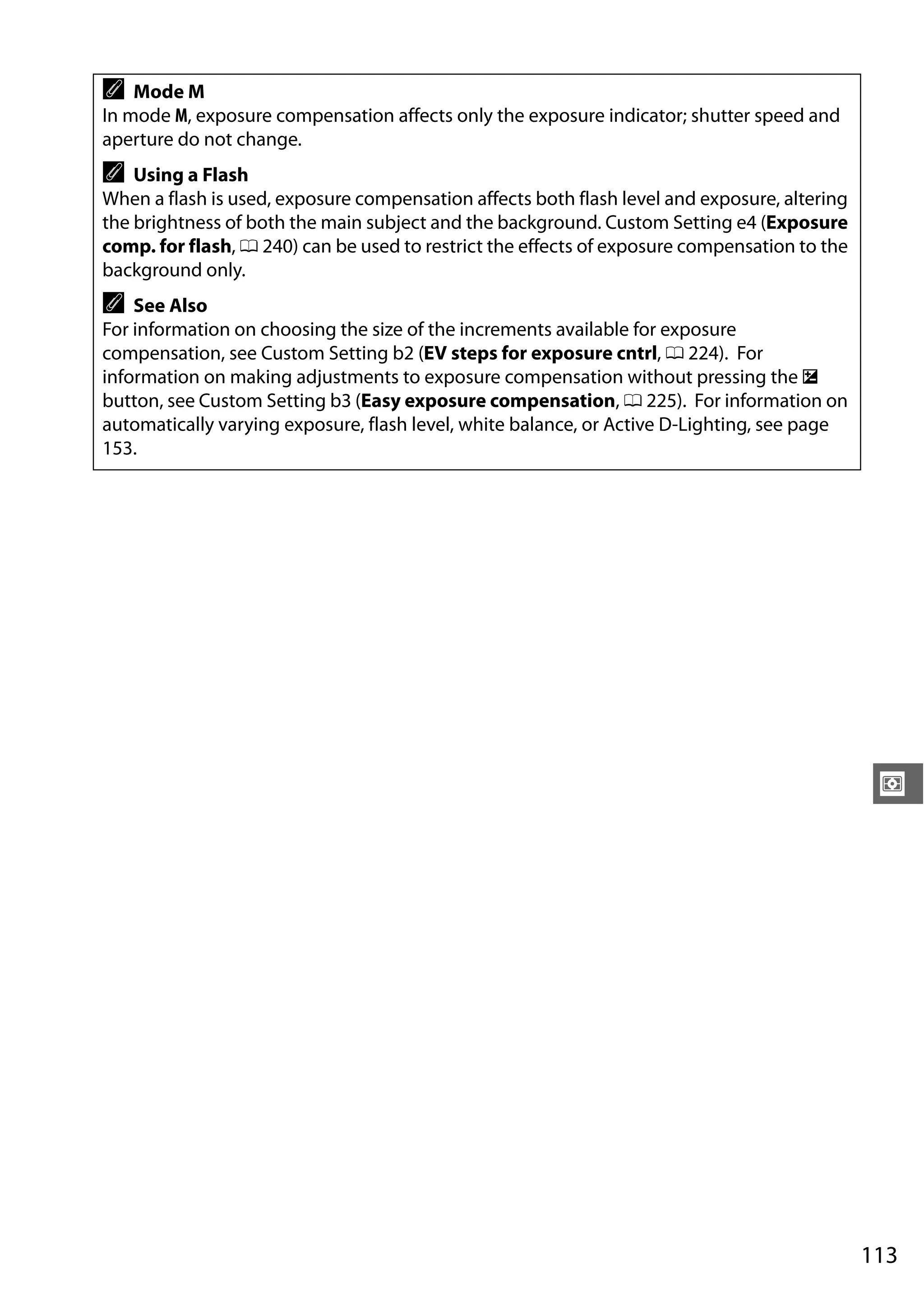 113
Z
A Mode M
In mode M, exposure compensation affects only the exposure indicator; shutter speed and
aperture do not change.
A Using a Flash
When a flash is used, exposure compensation affects both flash level and exposure, altering
the brightness of both the main subject and the background. Custom Setting e4 (Exposure
comp. for flash, 0 240) can be used to restrict the effects of exposure compensation to the
background only.
A See Also
For information on choosing the size of the increments available for exposure
compensation, see Custom Setting b2 (EV steps for exposure cntrl, 0 224). For
information on making adjustments to exposure compensation without pressing the E
button, see Custom Setting b3 (Easy exposure compensation, 0 225). For information on
automatically varying exposure, flash level, white balance, or Active D-Lighting, see page
153.
 