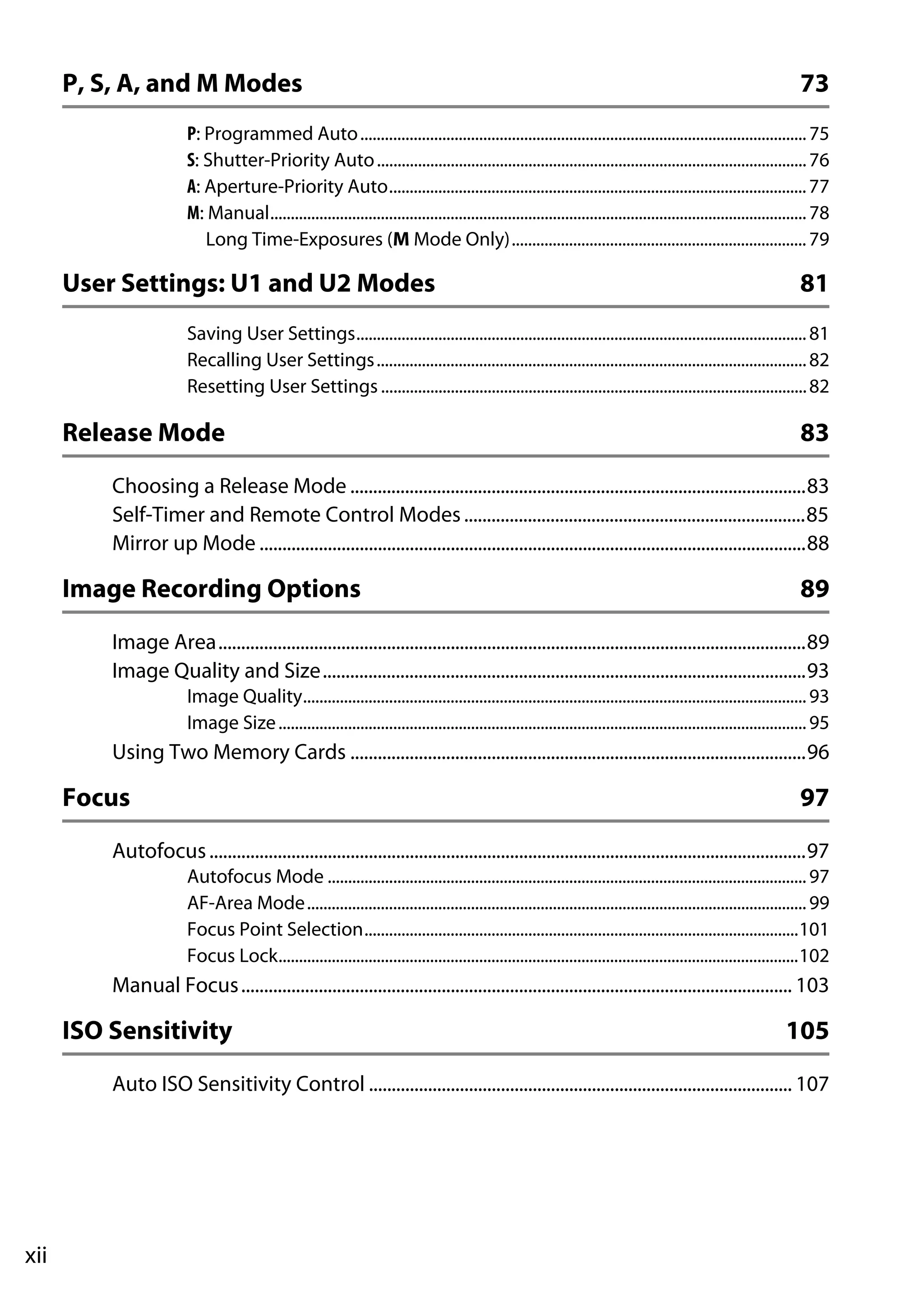 xii
P, S, A, and M Modes 73
P: Programmed Auto.............................................................................................................75
S: Shutter-Priority Auto.........................................................................................................76
A: Aperture-Priority Auto......................................................................................................77
M: Manual...................................................................................................................................78
Long Time-Exposures (M Mode Only)........................................................................79
User Settings: U1 and U2 Modes 81
Saving User Settings..............................................................................................................81
Recalling User Settings.........................................................................................................82
Resetting User Settings ........................................................................................................82
Release Mode 83
Choosing a Release Mode ....................................................................................................83
Self-Timer and Remote Control Modes...........................................................................85
Mirror up Mode ........................................................................................................................88
Image Recording Options 89
Image Area.................................................................................................................................89
Image Quality and Size..........................................................................................................93
Image Quality...........................................................................................................................93
Image Size.................................................................................................................................95
Using Two Memory Cards ....................................................................................................96
Focus 97
Autofocus...................................................................................................................................97
Autofocus Mode .....................................................................................................................97
AF-Area Mode..........................................................................................................................99
Focus Point Selection..........................................................................................................101
Focus Lock...............................................................................................................................102
Manual Focus......................................................................................................................... 103
ISO Sensitivity 105
Auto ISO Sensitivity Control ............................................................................................. 107
 