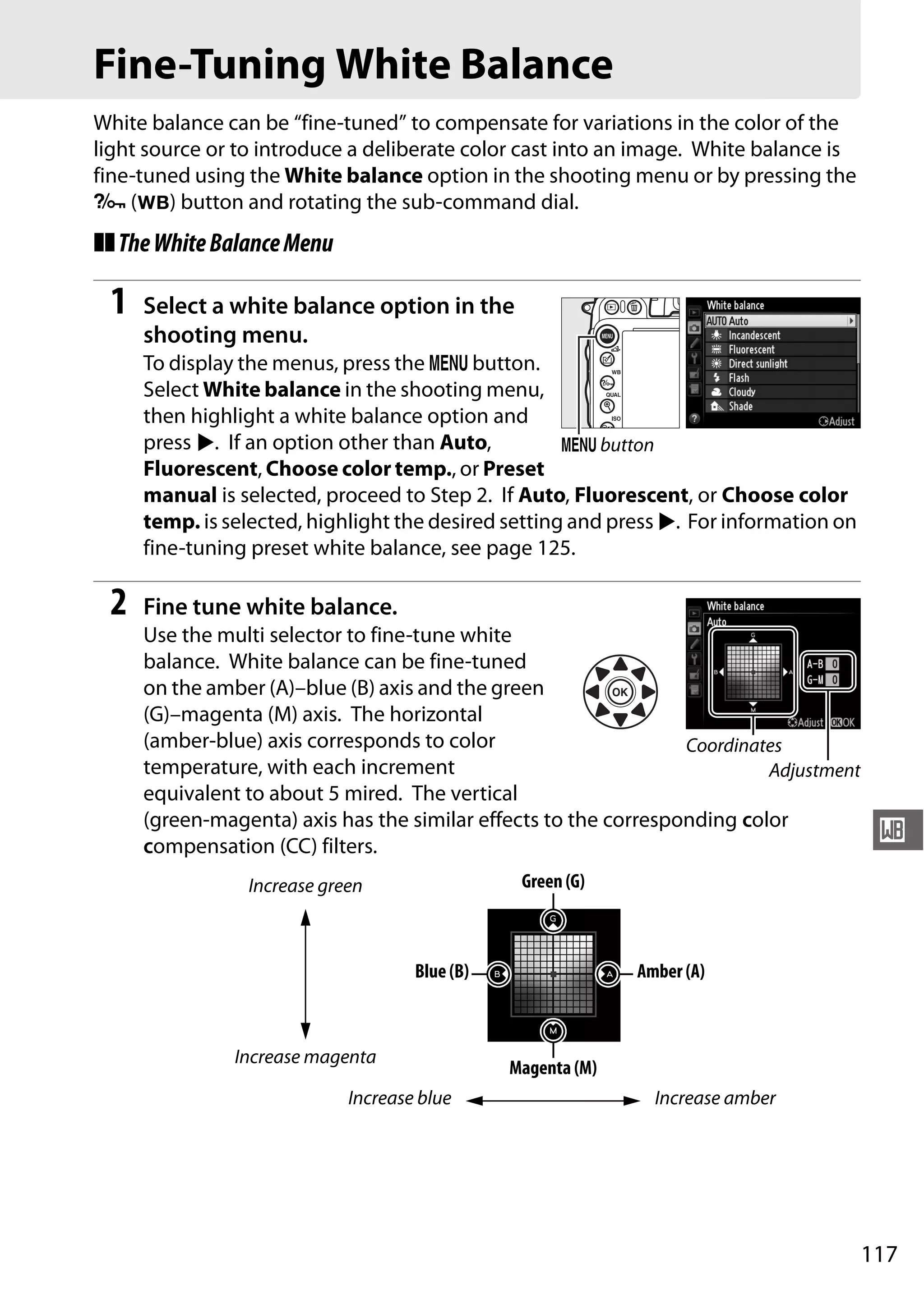 117
r
Fine-Tuning White Balance
White balance can be “fine-tuned” to compensate for variations in the color of the
light source or to introduce a deliberate color cast into an image. White balance is
fine-tuned using the White balance option in the shooting menu or by pressing the
L (U) button and rotating the sub-command dial.
❚❚TheWhiteBalanceMenu
1 Select a white balance option in the
shooting menu.
To display the menus, press the G button.
Select White balance in the shooting menu,
then highlight a white balance option and
press 2. If an option other than Auto,
Fluorescent, Choose color temp., or Preset
manual is selected, proceed to Step 2. If Auto, Fluorescent, or Choose color
temp. is selected, highlight the desired setting and press 2. For information on
fine-tuning preset white balance, see page 125.
2 Fine tune white balance.
Use the multi selector to fine-tune white
balance. White balance can be fine-tuned
on the amber (A)–blue (B) axis and the green
(G)–magenta (M) axis. The horizontal
(amber-blue) axis corresponds to color
temperature, with each increment
equivalent to about 5 mired. The vertical
(green-magenta) axis has the similar effects to the corresponding color
compensation (CC) filters.
G button
Coordinates
Adjustment
Increase green
Increase magenta
Increase blue Increase amber
Green (G)
Magenta (M)
Blue (B) Amber (A)
 