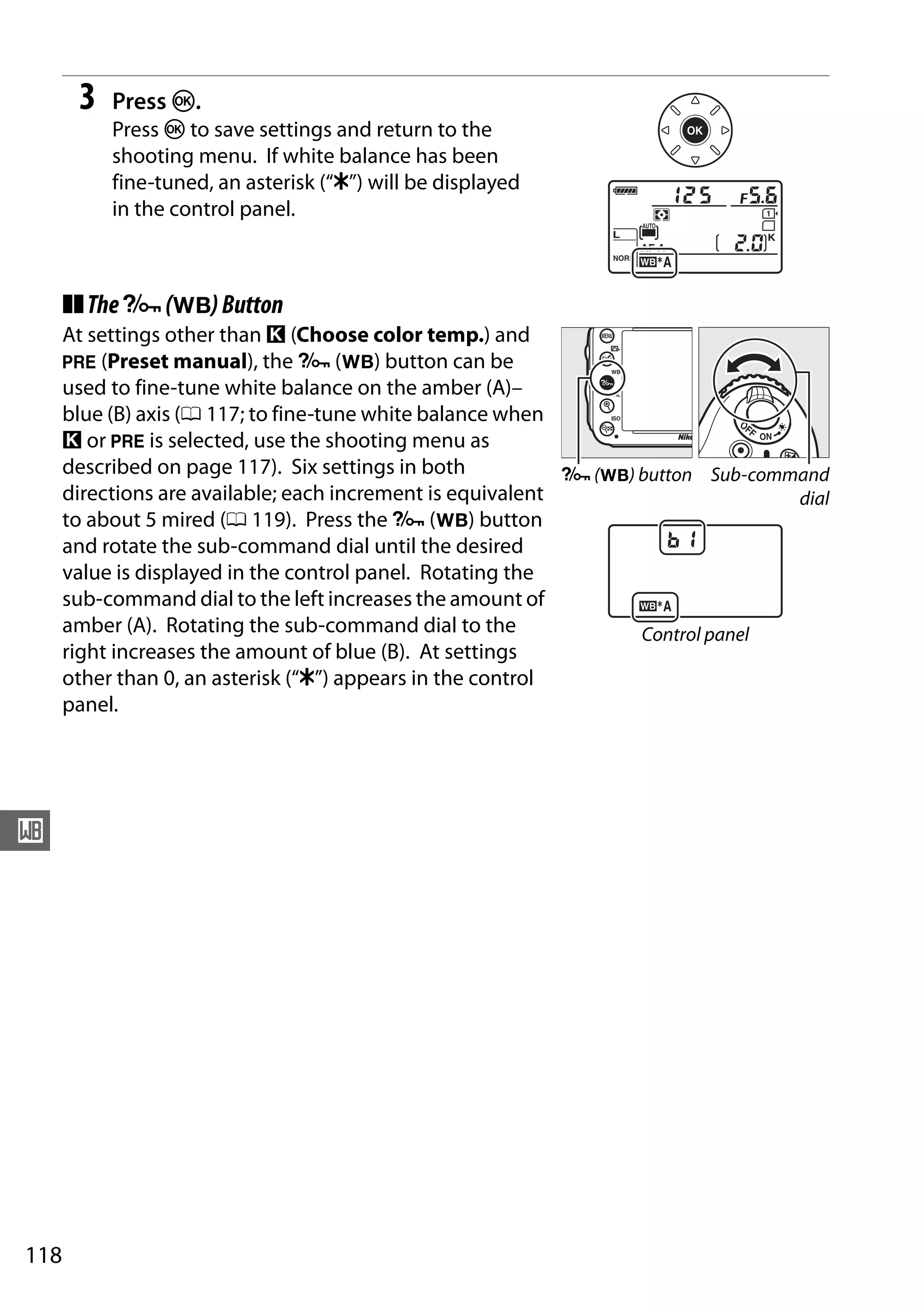 118
r
3 Press J.
Press J to save settings and return to the
shooting menu. If white balance has been
fine-tuned, an asterisk (“E”) will be displayed
in the control panel.
❚❚TheL(U)Button
At settings other than K (Choose color temp.) and
L (Preset manual), the L (U) button can be
used to fine-tune white balance on the amber (A)–
blue (B) axis (0 117; to fine-tune white balance when
K or L is selected, use the shooting menu as
described on page 117). Six settings in both
directions are available; each increment is equivalent
to about 5 mired (0 119). Press the L (U) button
and rotate the sub-command dial until the desired
value is displayed in the control panel. Rotating the
sub-command dial to the left increases the amount of
amber (A). Rotating the sub-command dial to the
right increases the amount of blue (B). At settings
other than 0, an asterisk (“E”) appears in the control
panel.
L (U) button Sub-command
dial
Control panel
 