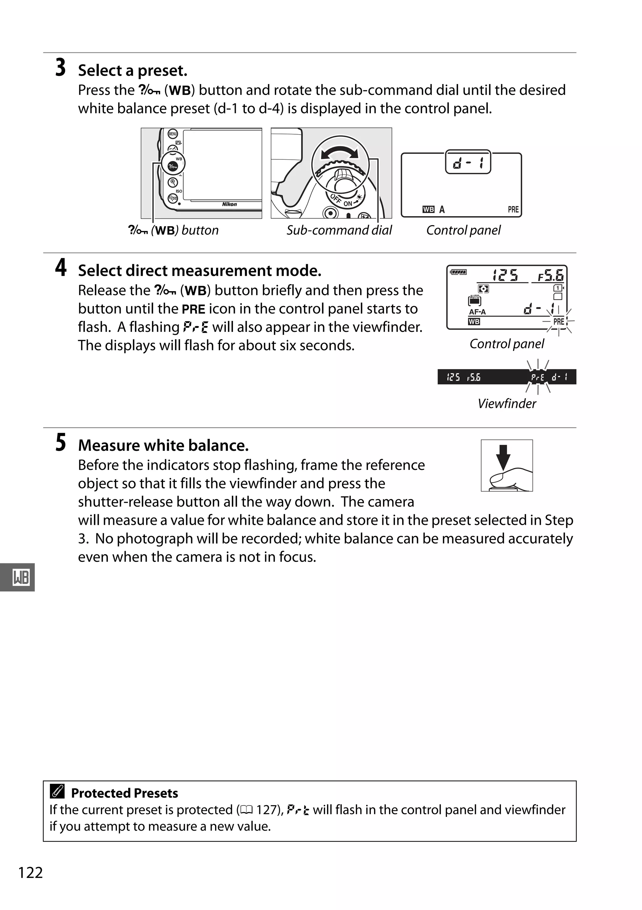 122
r
3 Select a preset.
Press the L (U) button and rotate the sub-command dial until the desired
white balance preset (d-1 to d-4) is displayed in the control panel.
4 Select direct measurement mode.
Release the L (U) button briefly and then press the
button until the L icon in the control panel starts to
flash. A flashing D will also appear in the viewfinder.
The displays will flash for about six seconds.
5 Measure white balance.
Before the indicators stop flashing, frame the reference
object so that it fills the viewfinder and press the
shutter-release button all the way down. The camera
will measure a value for white balance and store it in the preset selected in Step
3. No photograph will be recorded; white balance can be measured accurately
even when the camera is not in focus.
L (U) button Sub-command dial Control panel
A Protected Presets
If the current preset is protected (0 127), 3 will flash in the control panel and viewfinder
if you attempt to measure a new value.
Control panel
Viewfinder
 