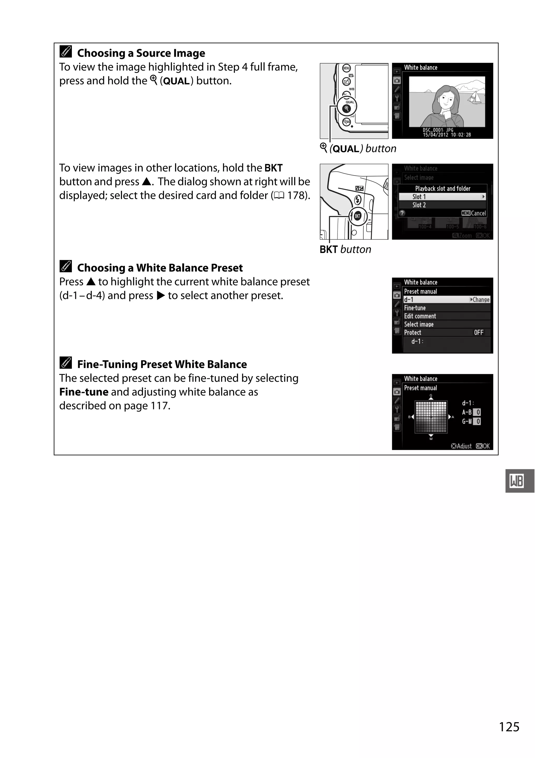 125
r
A Choosing a Source Image
To view the image highlighted in Step 4 full frame,
press and hold the X (T) button.
To view images in other locations, hold the D
button and press 1. The dialog shown at right will be
displayed; select the desired card and folder (0 178).
A Choosing a White Balance Preset
Press 1 to highlight the current white balance preset
(d-1–d-4) and press 2 to select another preset.
A Fine-Tuning Preset White Balance
The selected preset can be fine-tuned by selecting
Fine-tune and adjusting white balance as
described on page 117.
X (T) button
D button
 