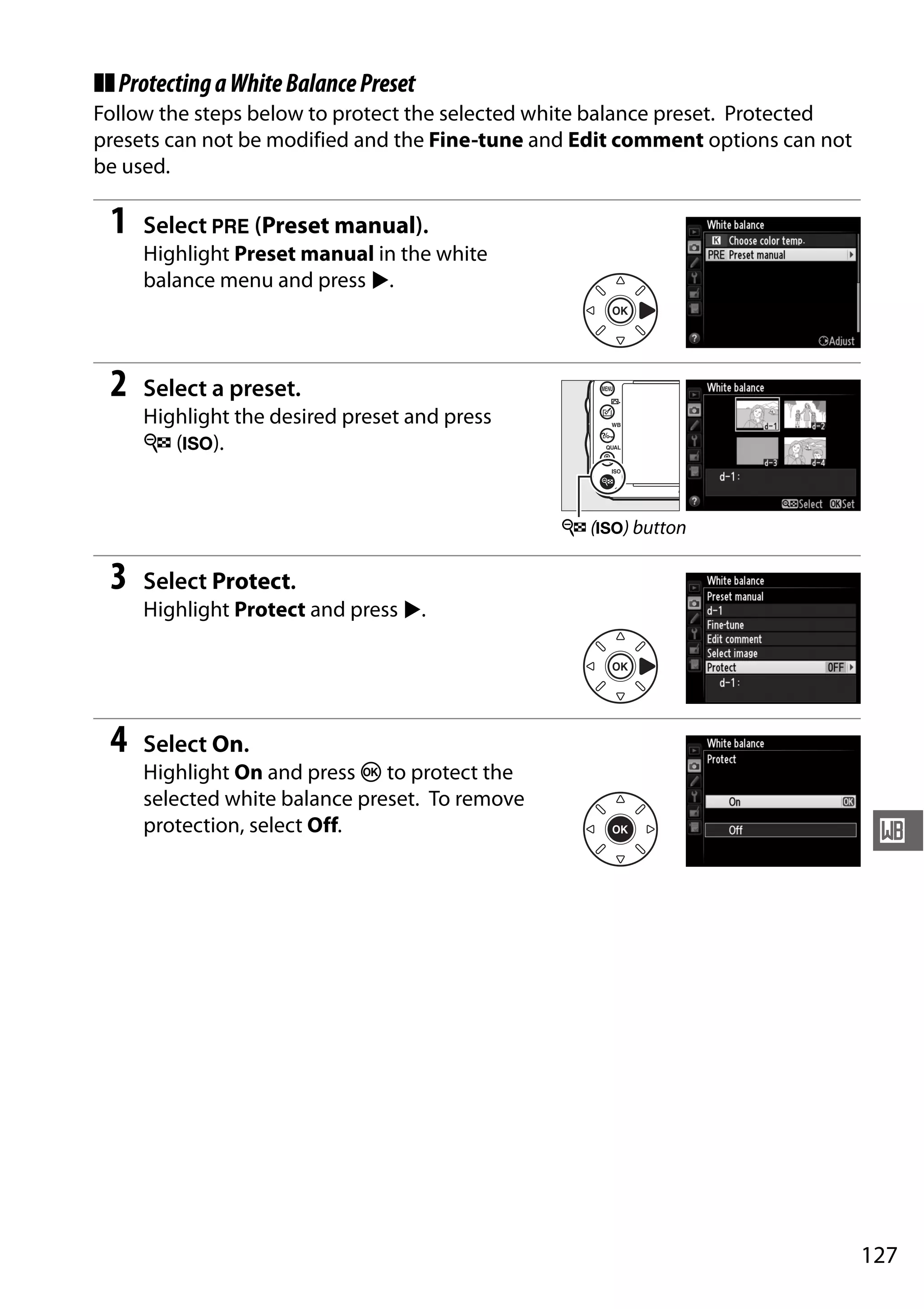 127
r
❚❚ProtectingaWhiteBalancePreset
Follow the steps below to protect the selected white balance preset. Protected
presets can not be modified and the Fine-tune and Edit comment options can not
be used.
1 Select L (Preset manual).
Highlight Preset manual in the white
balance menu and press 2.
2 Select a preset.
Highlight the desired preset and press
W (S).
3 Select Protect.
Highlight Protect and press 2.
4 Select On.
Highlight On and press J to protect the
selected white balance preset. To remove
protection, select Off.
W (S) button
 