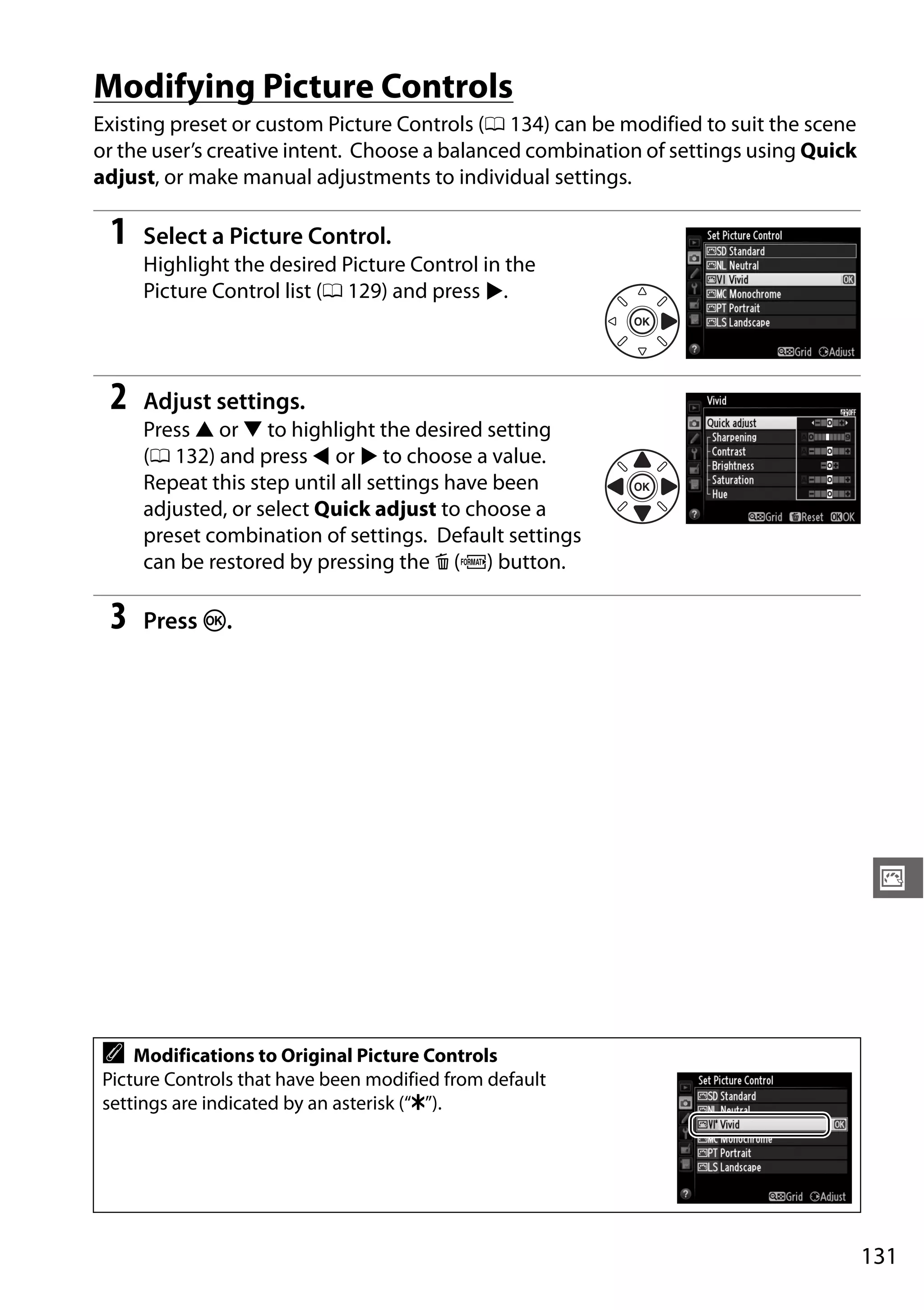 131
J
Modifying Picture Controls
Existing preset or custom Picture Controls (0 134) can be modified to suit the scene
or the user’s creative intent. Choose a balanced combination of settings using Quick
adjust, or make manual adjustments to individual settings.
1 Select a Picture Control.
Highlight the desired Picture Control in the
Picture Control list (0 129) and press 2.
2 Adjust settings.
Press 1 or 3 to highlight the desired setting
(0 132) and press 4 or 2 to choose a value.
Repeat this step until all settings have been
adjusted, or select Quick adjust to choose a
preset combination of settings. Default settings
can be restored by pressing the O (Q) button.
3 Press J.
A Modifications to Original Picture Controls
Picture Controls that have been modified from default
settings are indicated by an asterisk (“E”).
 