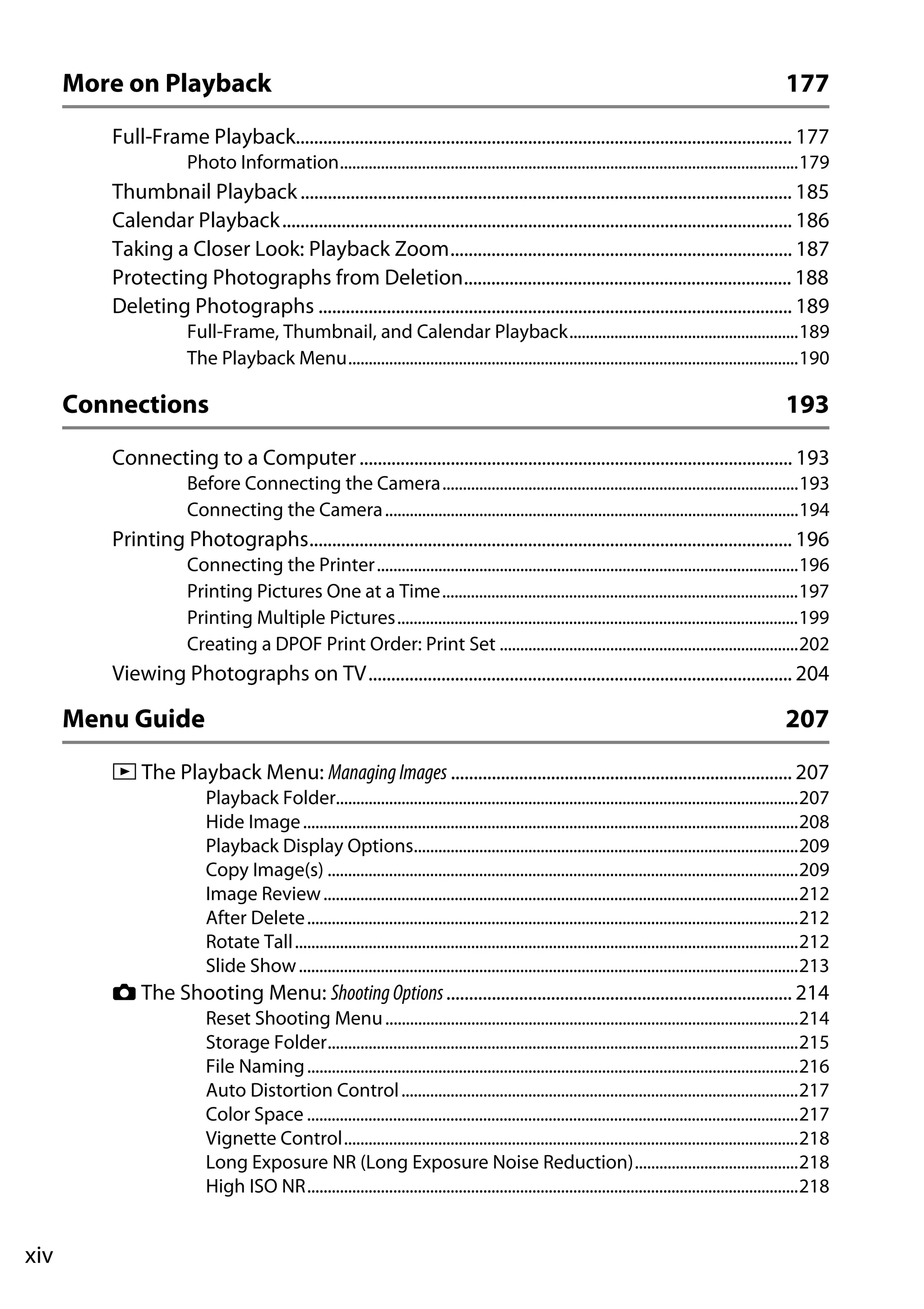 xiv
More on Playback 177
Full-Frame Playback............................................................................................................. 177
Photo Information................................................................................................................179
Thumbnail Playback............................................................................................................ 185
Calendar Playback................................................................................................................ 186
Taking a Closer Look: Playback Zoom........................................................................... 187
Protecting Photographs from Deletion........................................................................ 188
Deleting Photographs ........................................................................................................ 189
Full-Frame, Thumbnail, and Calendar Playback........................................................189
The Playback Menu..............................................................................................................190
Connections 193
Connecting to a Computer............................................................................................... 193
Before Connecting the Camera.......................................................................................193
Connecting the Camera.....................................................................................................194
Printing Photographs.......................................................................................................... 196
Connecting the Printer.......................................................................................................196
Printing Pictures One at a Time.......................................................................................197
Printing Multiple Pictures..................................................................................................199
Creating a DPOF Print Order: Print Set .........................................................................202
Viewing Photographs on TV............................................................................................. 204
Menu Guide 207
D The Playback Menu: ManagingImages ........................................................................... 207
Playback Folder.................................................................................................................207
Hide Image.........................................................................................................................208
Playback Display Options..............................................................................................209
Copy Image(s) ...................................................................................................................209
Image Review....................................................................................................................212
After Delete........................................................................................................................212
Rotate Tall...........................................................................................................................212
Slide Show..........................................................................................................................213
C The Shooting Menu: ShootingOptions............................................................................ 214
Reset Shooting Menu.....................................................................................................214
Storage Folder...................................................................................................................215
File Naming........................................................................................................................216
Auto Distortion Control.................................................................................................217
Color Space ........................................................................................................................217
Vignette Control...............................................................................................................218
Long Exposure NR (Long Exposure Noise Reduction)........................................218
High ISO NR........................................................................................................................218
 