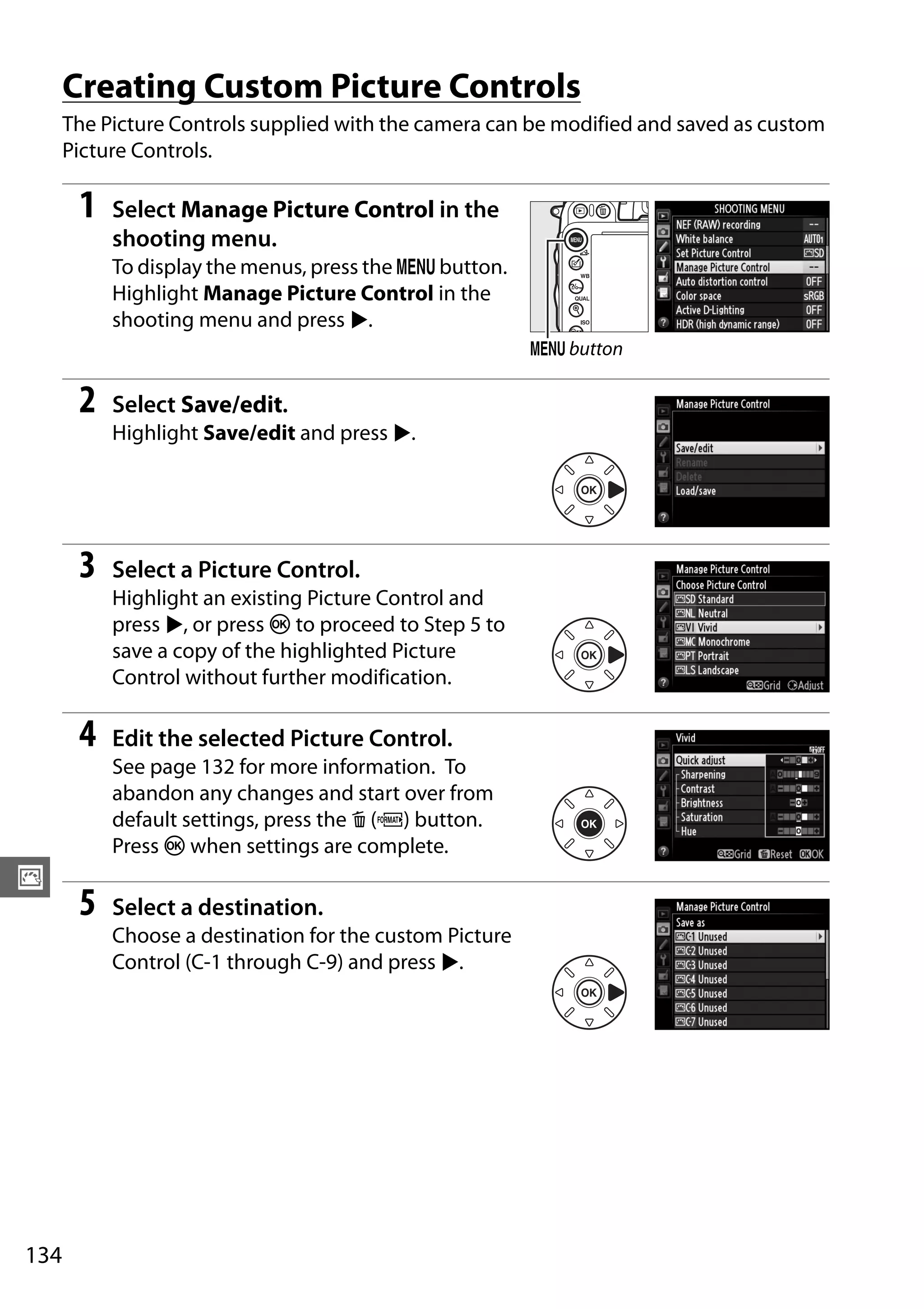 134
J
Creating Custom Picture Controls
The Picture Controls supplied with the camera can be modified and saved as custom
Picture Controls.
1 Select Manage Picture Control in the
shooting menu.
To display the menus, press the G button.
Highlight Manage Picture Control in the
shooting menu and press 2.
2 Select Save/edit.
Highlight Save/edit and press 2.
3 Select a Picture Control.
Highlight an existing Picture Control and
press 2, or press J to proceed to Step 5 to
save a copy of the highlighted Picture
Control without further modification.
4 Edit the selected Picture Control.
See page 132 for more information. To
abandon any changes and start over from
default settings, press the O (Q) button.
Press J when settings are complete.
5 Select a destination.
Choose a destination for the custom Picture
Control (C-1 through C-9) and press 2.
G button
 