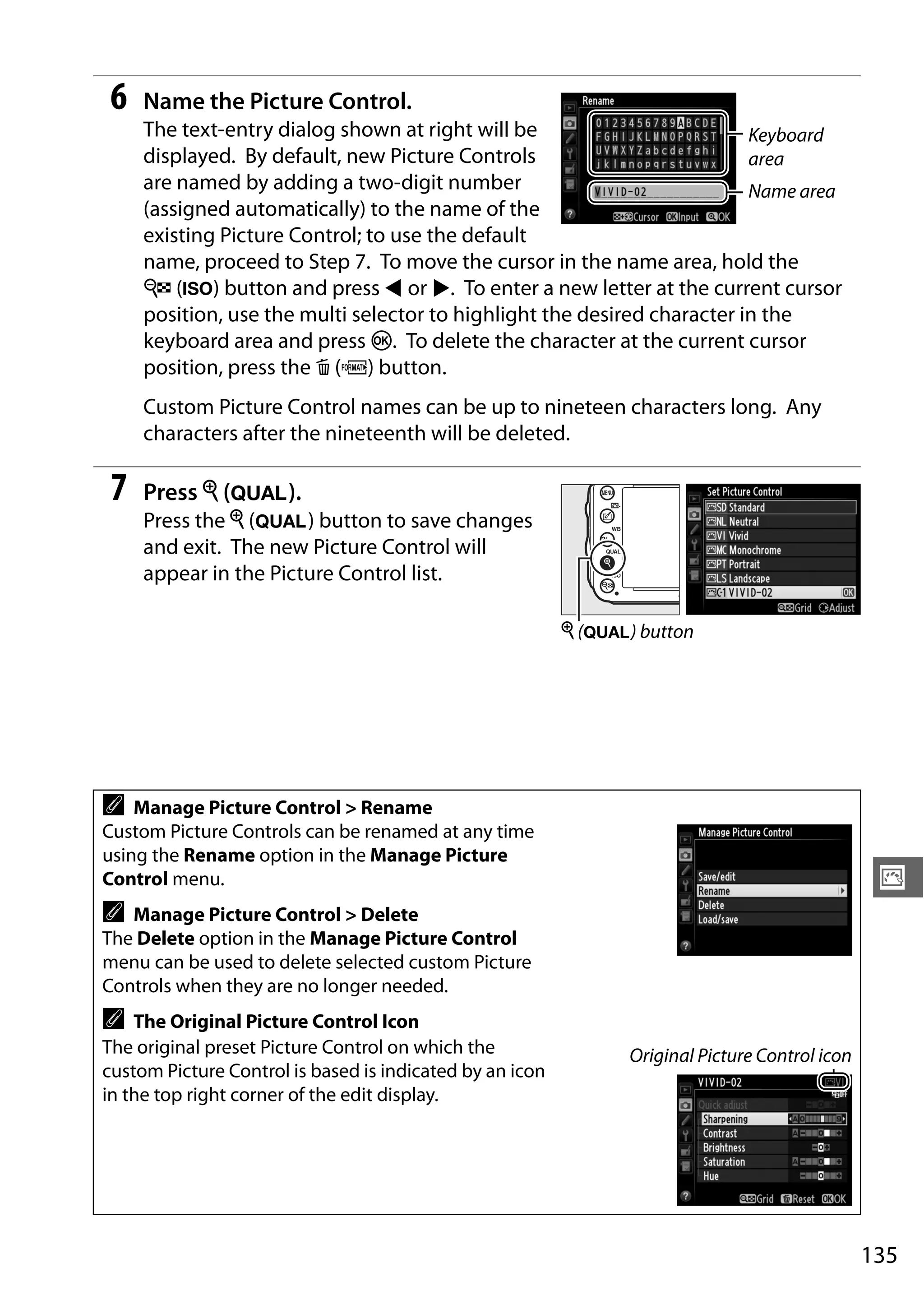135
J
6 Name the Picture Control.
The text-entry dialog shown at right will be
displayed. By default, new Picture Controls
are named by adding a two-digit number
(assigned automatically) to the name of the
existing Picture Control; to use the default
name, proceed to Step 7. To move the cursor in the name area, hold the
W (S) button and press 4 or 2. To enter a new letter at the current cursor
position, use the multi selector to highlight the desired character in the
keyboard area and press J. To delete the character at the current cursor
position, press the O (Q) button.
Custom Picture Control names can be up to nineteen characters long. Any
characters after the nineteenth will be deleted.
7 Press X (T).
Press the X (T) button to save changes
and exit. The new Picture Control will
appear in the Picture Control list.
A Manage Picture Control > Rename
Custom Picture Controls can be renamed at any time
using the Rename option in the Manage Picture
Control menu.
A Manage Picture Control > Delete
The Delete option in the Manage Picture Control
menu can be used to delete selected custom Picture
Controls when they are no longer needed.
A The Original Picture Control Icon
The original preset Picture Control on which the
custom Picture Control is based is indicated by an icon
in the top right corner of the edit display.
Original Picture Control icon
Keyboard
area
Name area
X (T) button
 