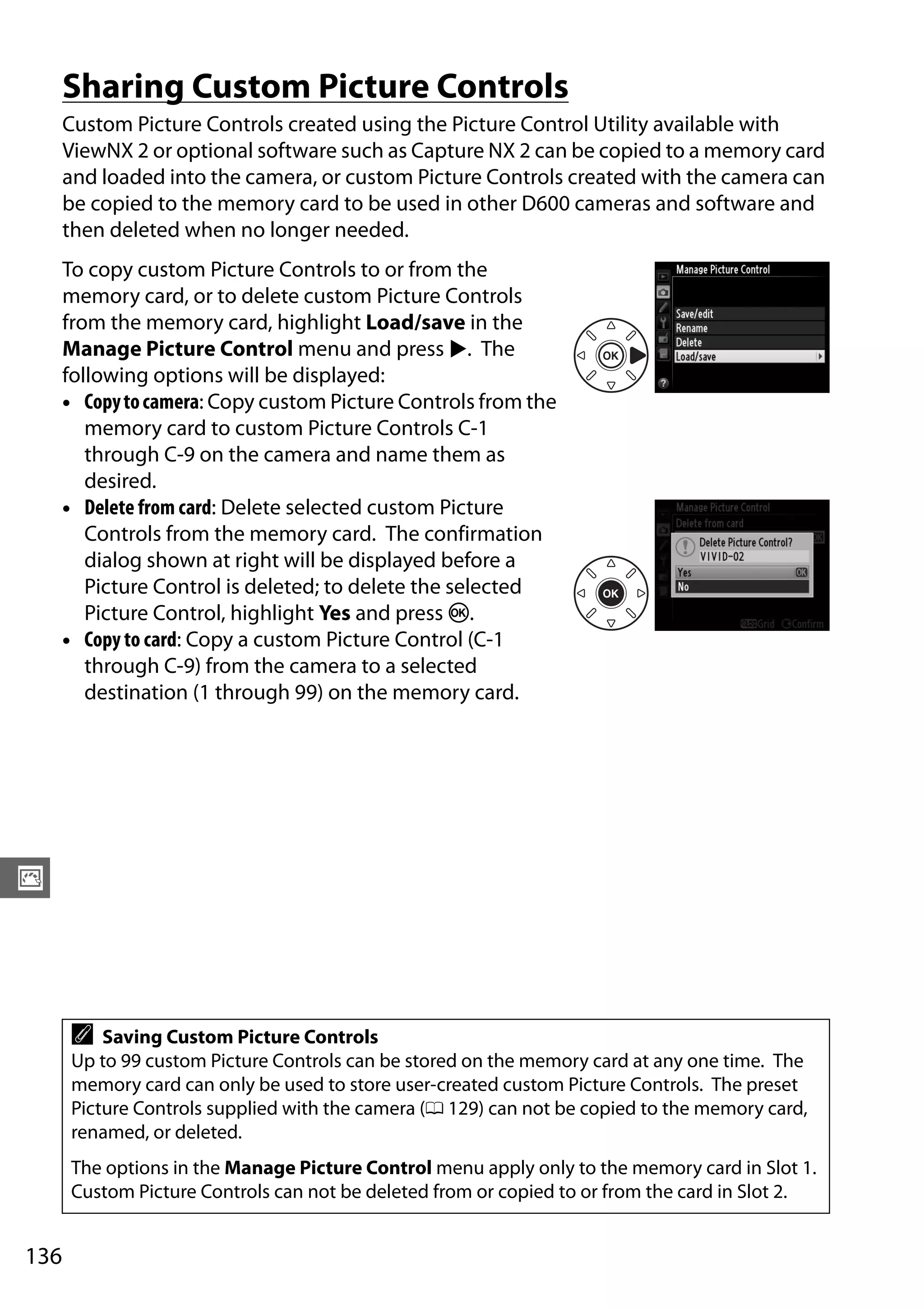 136
J
Sharing Custom Picture Controls
Custom Picture Controls created using the Picture Control Utility available with
ViewNX 2 or optional software such as Capture NX 2 can be copied to a memory card
and loaded into the camera, or custom Picture Controls created with the camera can
be copied to the memory card to be used in other D600 cameras and software and
then deleted when no longer needed.
To copy custom Picture Controls to or from the
memory card, or to delete custom Picture Controls
from the memory card, highlight Load/save in the
Manage Picture Control menu and press 2. The
following options will be displayed:
• Copytocamera: Copy custom Picture Controls from the
memory card to custom Picture Controls C-1
through C-9 on the camera and name them as
desired.
• Delete from card: Delete selected custom Picture
Controls from the memory card. The confirmation
dialog shown at right will be displayed before a
Picture Control is deleted; to delete the selected
Picture Control, highlight Yes and press J.
• Copy to card: Copy a custom Picture Control (C-1
through C-9) from the camera to a selected
destination (1 through 99) on the memory card.
A Saving Custom Picture Controls
Up to 99 custom Picture Controls can be stored on the memory card at any one time. The
memory card can only be used to store user-created custom Picture Controls. The preset
Picture Controls supplied with the camera (0 129) can not be copied to the memory card,
renamed, or deleted.
The options in the Manage Picture Control menu apply only to the memory card in Slot 1.
Custom Picture Controls can not be deleted from or copied to or from the card in Slot 2.
 