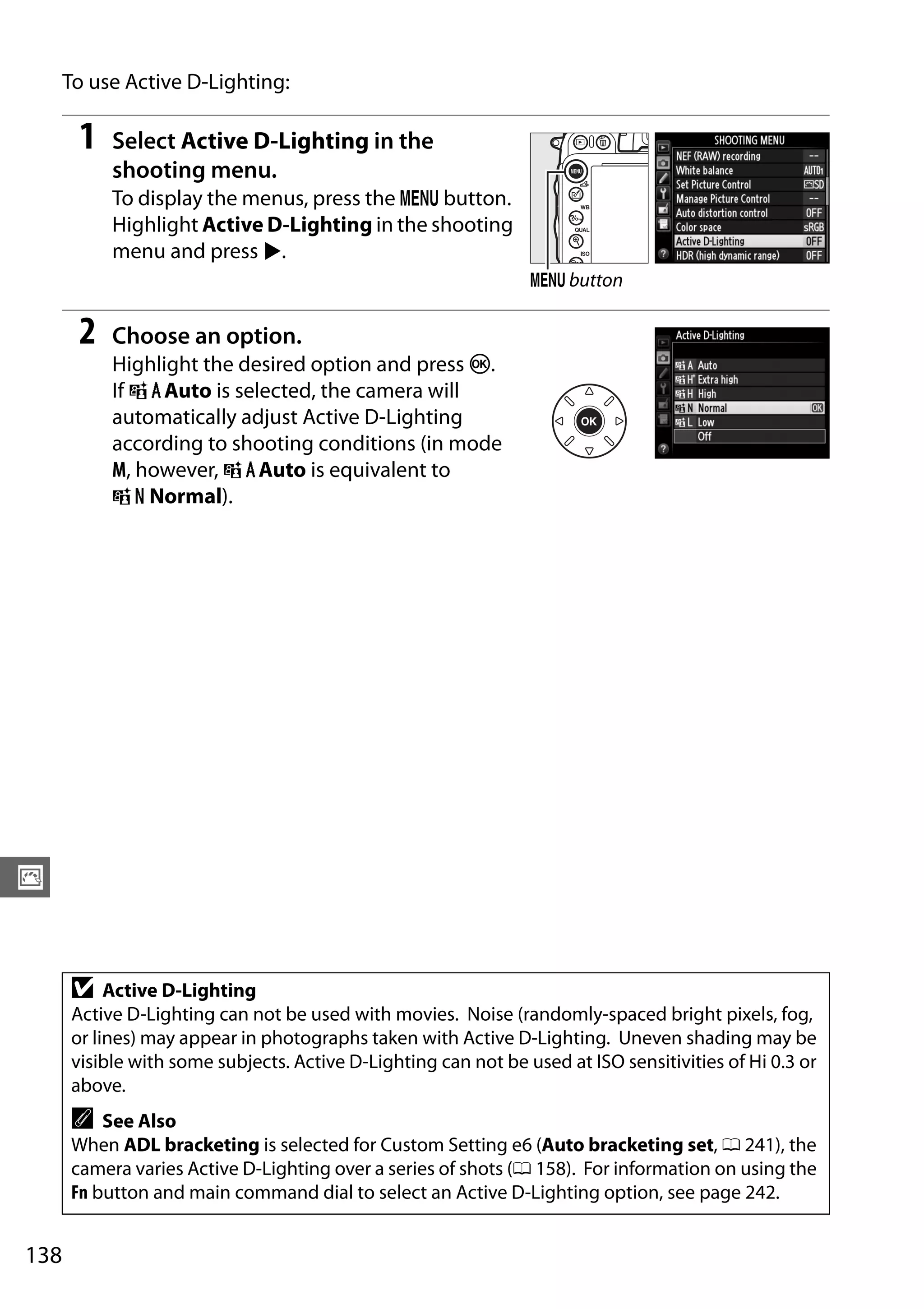 138
J
To use Active D-Lighting:
1 Select Active D-Lighting in the
shooting menu.
To display the menus, press the G button.
Highlight Active D-Lighting in the shooting
menu and press 2.
2 Choose an option.
Highlight the desired option and press J.
If YAuto is selected, the camera will
automatically adjust Active D-Lighting
according to shooting conditions (in mode
M, however, YAuto is equivalent to
Q Normal).
D Active D-Lighting
Active D-Lighting can not be used with movies. Noise (randomly-spaced bright pixels, fog,
or lines) may appear in photographs taken with Active D-Lighting. Uneven shading may be
visible with some subjects. Active D-Lighting can not be used at ISO sensitivities of Hi 0.3 or
above.
A See Also
When ADL bracketing is selected for Custom Setting e6 (Auto bracketing set, 0 241), the
camera varies Active D-Lighting over a series of shots (0 158). For information on using the
Fn button and main command dial to select an Active D-Lighting option, see page 242.
G button
 