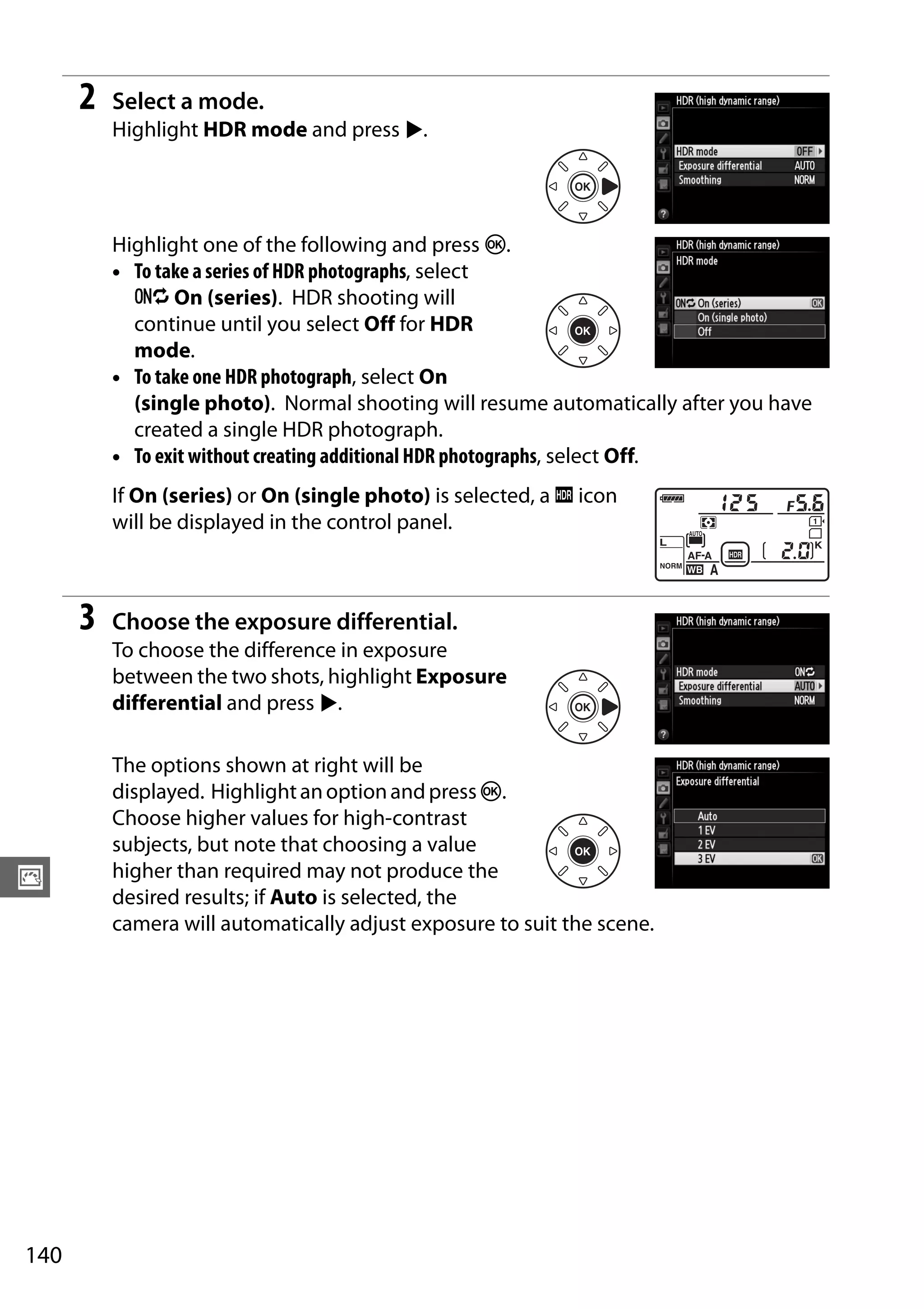 140
J
2 Select a mode.
Highlight HDR mode and press 2.
Highlight one of the following and press J.
• To take a series of HDR photographs, select
6 On (series). HDR shooting will
continue until you select Off for HDR
mode.
• To take one HDR photograph, select On
(single photo). Normal shooting will resume automatically after you have
created a single HDR photograph.
• To exit without creating additional HDR photographs, select Off.
If On (series) or On (single photo) is selected, a k icon
will be displayed in the control panel.
3 Choose the exposure differential.
To choose the difference in exposure
between the two shots, highlight Exposure
differential and press 2.
The options shown at right will be
displayed. Highlightanoptionandpress J.
Choose higher values for high-contrast
subjects, but note that choosing a value
higher than required may not produce the
desired results; if Auto is selected, the
camera will automatically adjust exposure to suit the scene.
 