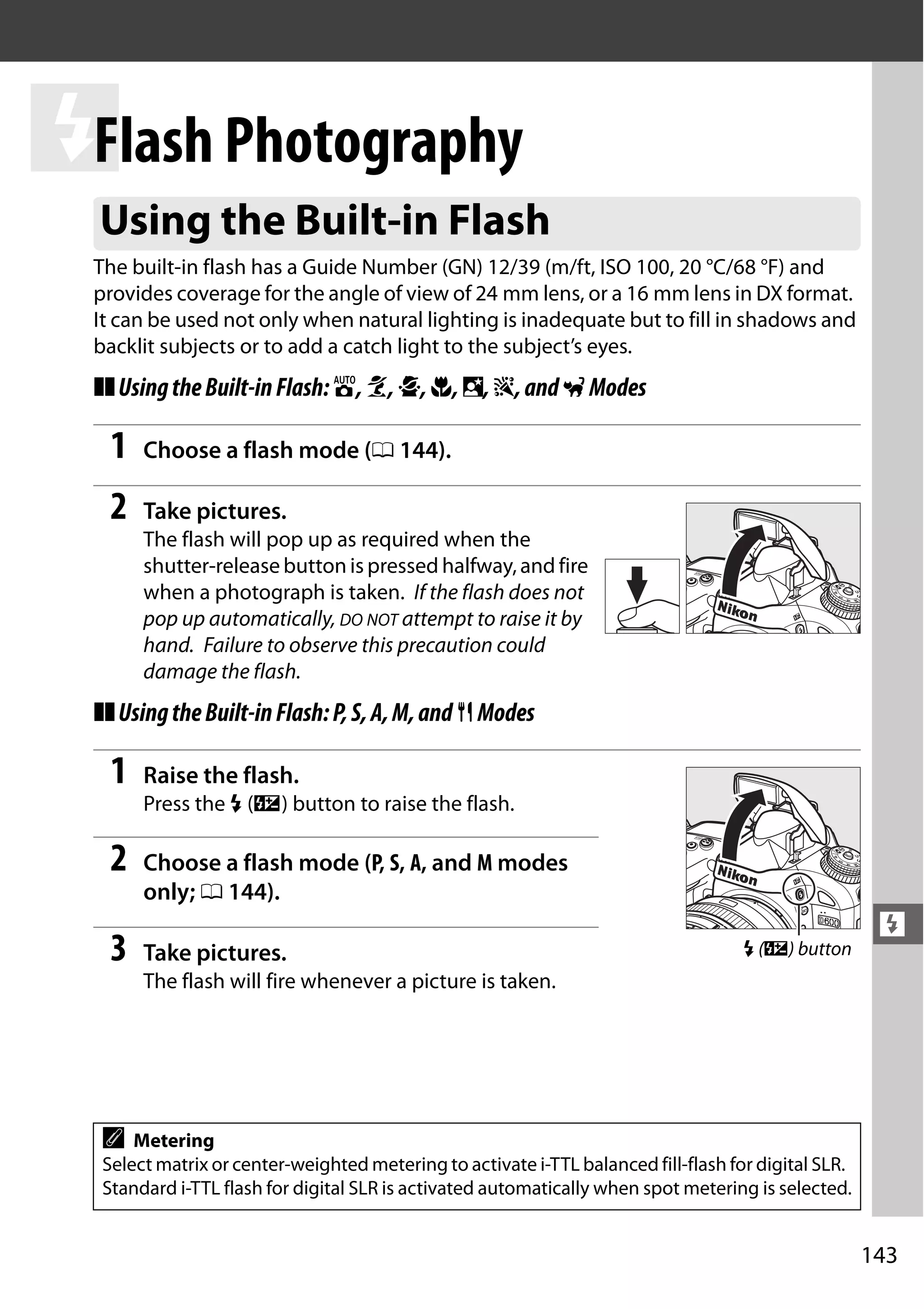 143
l
l
Flash Photography
The built-in flash has a Guide Number (GN) 12/39 (m/ft, ISO 100, 20 °C/68 °F) and
provides coverage for the angle of view of 24 mm lens, or a 16 mm lens in DX format.
It can be used not only when natural lighting is inadequate but to fill in shadows and
backlit subjects or to add a catch light to the subject’s eyes.
❚❚UsingtheBuilt-inFlash:i,k,p,n,o,s,andwModes
1 Choose a flash mode (0 144).
2 Take pictures.
The flash will pop up as required when the
shutter-release button is pressed halfway, and fire
when a photograph is taken. If the flash does not
pop up automatically, DO NOT attempt to raise it by
hand. Failure to observe this precaution could
damage the flash.
❚❚UsingtheBuilt-inFlash:P,S,A,M,and0Modes
1 Raise the flash.
Press the M (Y) button to raise the flash.
2 Choose a flash mode (P, S, A, and M modes
only; 0 144).
3 Take pictures.
The flash will fire whenever a picture is taken.
Using the Built-in Flash
A Metering
Select matrix or center-weighted metering to activate i-TTL balanced fill-flash for digital SLR.
Standard i-TTL flash for digital SLR is activated automatically when spot metering is selected.
M (Y) button
 