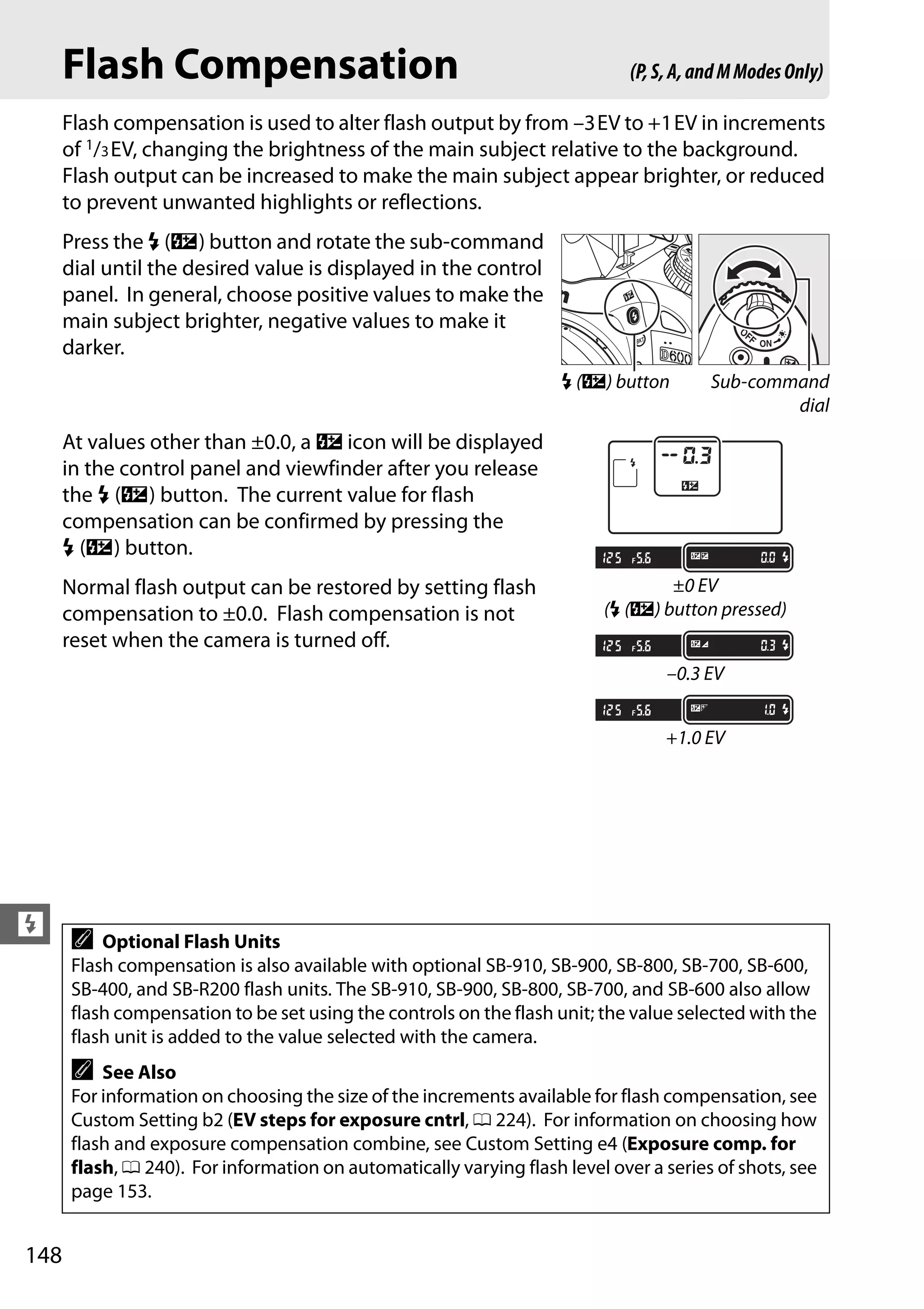 148
l
Flash Compensation
Flash compensation is used to alter flash output by from –3EV to +1EV in increments
of 1/3EV, changing the brightness of the main subject relative to the background.
Flash output can be increased to make the main subject appear brighter, or reduced
to prevent unwanted highlights or reflections.
Press the M (Y) button and rotate the sub-command
dial until the desired value is displayed in the control
panel. In general, choose positive values to make the
main subject brighter, negative values to make it
darker.
At values other than ±0.0, a Y icon will be displayed
in the control panel and viewfinder after you release
the M (Y) button. The current value for flash
compensation can be confirmed by pressing the
M (Y) button.
Normal flash output can be restored by setting flash
compensation to ±0.0. Flash compensation is not
reset when the camera is turned off.
A Optional Flash Units
Flash compensation is also available with optional SB-910, SB-900, SB-800, SB-700, SB-600,
SB-400, and SB-R200 flash units. The SB-910, SB-900, SB-800, SB-700, and SB-600 also allow
flash compensation to be set using the controls on the flash unit; the value selected with the
flash unit is added to the value selected with the camera.
A See Also
For information on choosing the size of the increments available for flash compensation, see
Custom Setting b2 (EV steps for exposure cntrl, 0 224). For information on choosing how
flash and exposure compensation combine, see Custom Setting e4 (Exposure comp. for
flash, 0 240). For information on automatically varying flash level over a series of shots, see
page 153.
(P,S,A,andMModesOnly)
M (Y) button Sub-command
dial
±0 EV
(M (Y) button pressed)
–0.3 EV
+1.0 EV
 