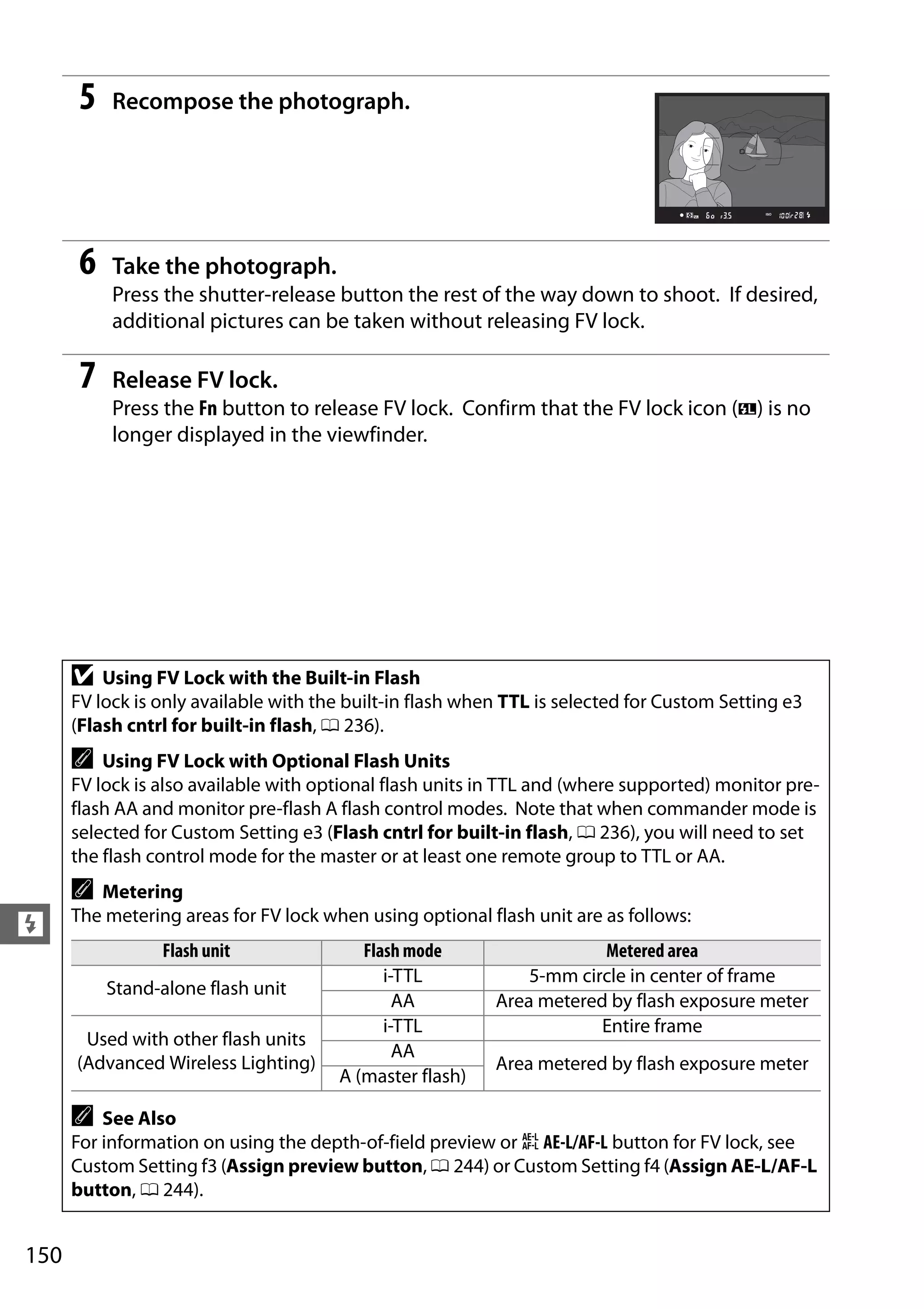 150
l
5 Recompose the photograph.
6 Take the photograph.
Press the shutter-release button the rest of the way down to shoot. If desired,
additional pictures can be taken without releasing FV lock.
7 Release FV lock.
Press the Fn button to release FV lock. Confirm that the FV lock icon (e) is no
longer displayed in the viewfinder.
D Using FV Lock with the Built-in Flash
FV lock is only available with the built-in flash when TTL is selected for Custom Setting e3
(Flash cntrl for built-in flash, 0 236).
A Using FV Lock with Optional Flash Units
FV lock is also available with optional flash units in TTL and (where supported) monitor pre-
flash AA and monitor pre-flash A flash control modes. Note that when commander mode is
selected for Custom Setting e3 (Flash cntrl for built-in flash, 0 236), you will need to set
the flash control mode for the master or at least one remote group to TTL or AA.
A Metering
The metering areas for FV lock when using optional flash unit are as follows:
Flash unit Flash mode Metered area
Stand-alone flash unit
i-TTL 5-mm circle in center of frame
AA Area metered by flash exposure meter
Used with other flash units
(Advanced Wireless Lighting)
i-TTL Entire frame
AA
Area metered by flash exposure meter
A (master flash)
A See Also
For information on using the depth-of-field preview or A AE-L/AF-L button for FV lock, see
Custom Setting f3 (Assign preview button, 0 244) or Custom Setting f4 (Assign AE-L/AF-L
button, 0 244).
 