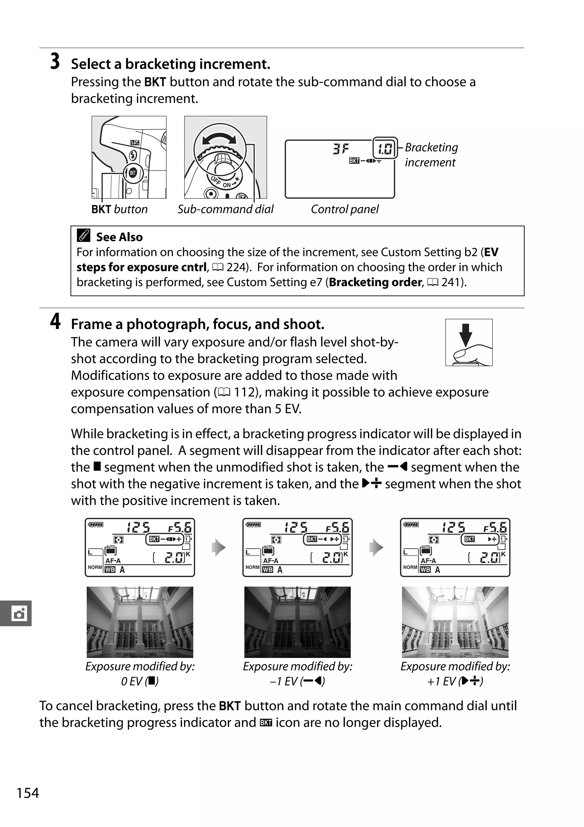 154
t
3 Select a bracketing increment.
Pressing the D button and rotate the sub-command dial to choose a
bracketing increment.
4 Frame a photograph, focus, and shoot.
The camera will vary exposure and/or flash level shot-by-
shot according to the bracketing program selected.
Modifications to exposure are added to those made with
exposure compensation (0 112), making it possible to achieve exposure
compensation values of more than 5 EV.
While bracketing is in effect, a bracketing progress indicator will be displayed in
the control panel. A segment will disappear from the indicator after each shot:
the y segment when the unmodified shot is taken, the z segment when the
shot with the negative increment is taken, and the x segment when the shot
with the positive increment is taken.
To cancel bracketing, press the D button and rotate the main command dial until
the bracketing progress indicator and M icon are no longer displayed.
Bracketing
increment
D button Sub-command dial Control panel
A See Also
For information on choosing the size of the increment, see Custom Setting b2 (EV
steps for exposure cntrl, 0 224). For information on choosing the order in which
bracketing is performed, see Custom Setting e7 (Bracketing order, 0 241).
Exposure modified by:
0 EV (y)
Exposure modified by:
–1 EV (z)
Exposure modified by:
+1 EV (x)
 