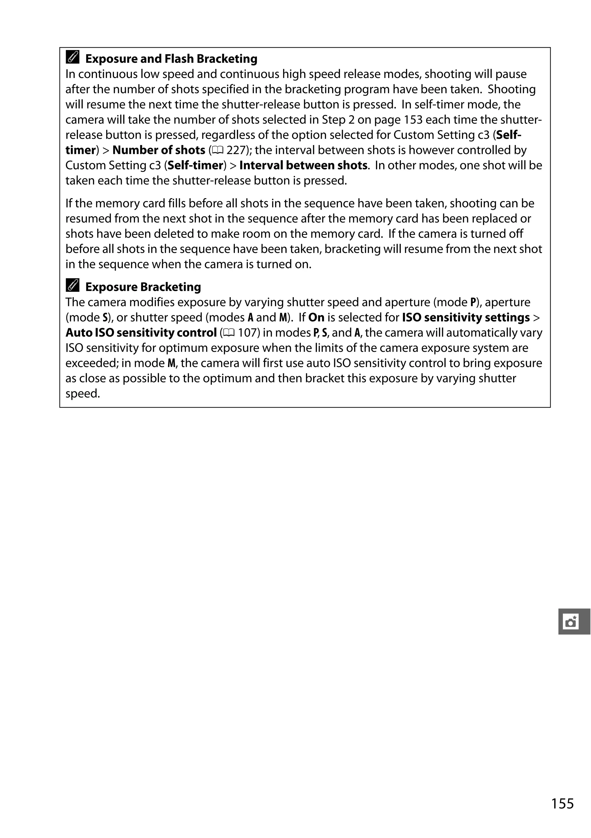 155
t
A Exposure and Flash Bracketing
In continuous low speed and continuous high speed release modes, shooting will pause
after the number of shots specified in the bracketing program have been taken. Shooting
will resume the next time the shutter-release button is pressed. In self-timer mode, the
camera will take the number of shots selected in Step 2 on page 153 each time the shutter-
release button is pressed, regardless of the option selected for Custom Setting c3 (Self-
timer) > Number of shots (0 227); the interval between shots is however controlled by
Custom Setting c3 (Self-timer) > Interval between shots. In other modes, one shot will be
taken each time the shutter-release button is pressed.
If the memory card fills before all shots in the sequence have been taken, shooting can be
resumed from the next shot in the sequence after the memory card has been replaced or
shots have been deleted to make room on the memory card. If the camera is turned off
before all shots in the sequence have been taken, bracketing will resume from the next shot
in the sequence when the camera is turned on.
A Exposure Bracketing
The camera modifies exposure by varying shutter speed and aperture (mode P), aperture
(mode S), or shutter speed (modes A and M). If On is selected for ISO sensitivity settings >
Auto ISO sensitivity control (0 107) in modes P, S, and A, the camera will automatically vary
ISO sensitivity for optimum exposure when the limits of the camera exposure system are
exceeded; in mode M, the camera will first use auto ISO sensitivity control to bring exposure
as close as possible to the optimum and then bracket this exposure by varying shutter
speed.
 