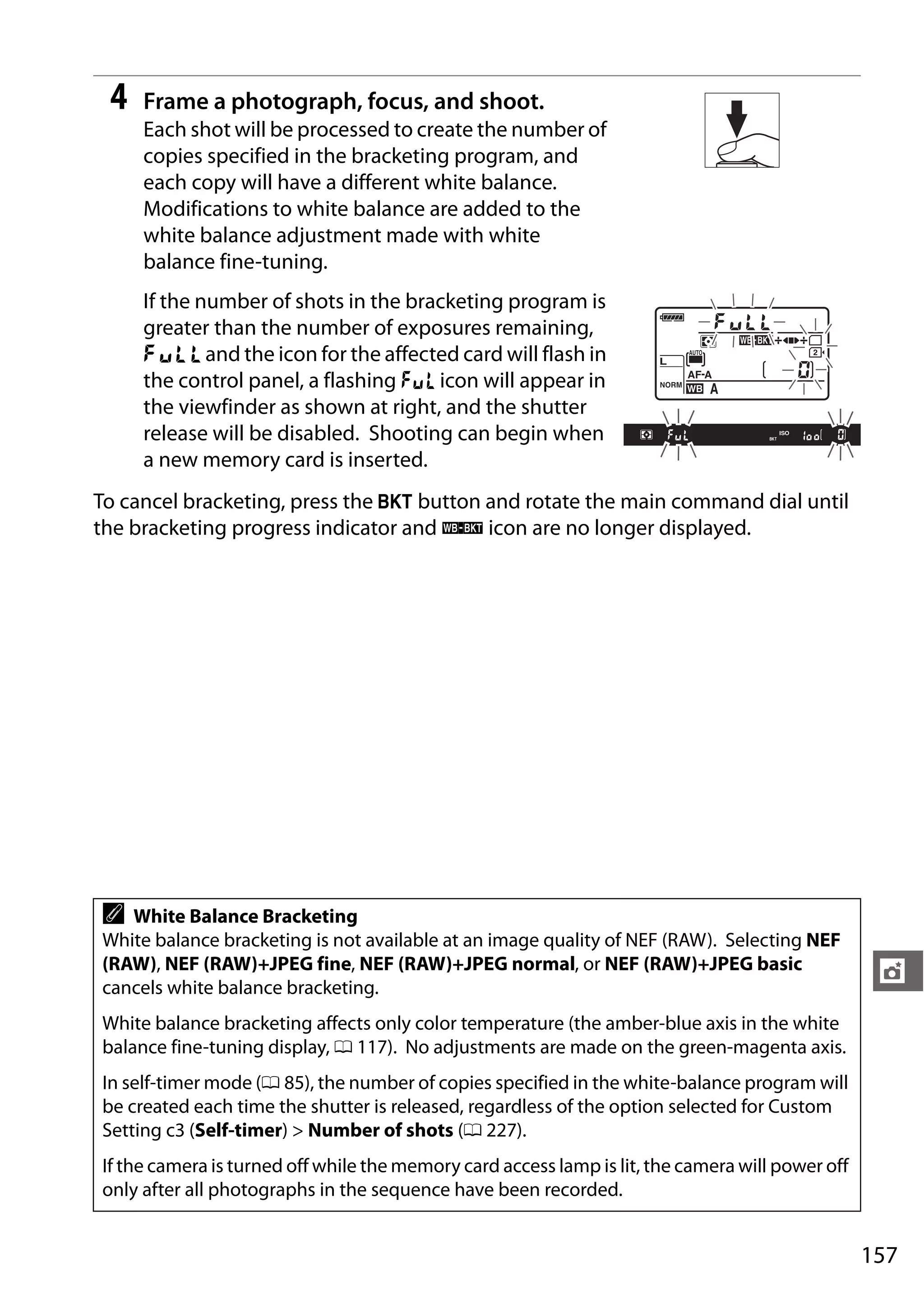 157
t
4 Frame a photograph, focus, and shoot.
Each shot will be processed to create the number of
copies specified in the bracketing program, and
each copy will have a different white balance.
Modifications to white balance are added to the
white balance adjustment made with white
balance fine-tuning.
If the number of shots in the bracketing program is
greater than the number of exposures remaining,
n and the icon for the affected card will flash in
the control panel, a flashing j icon will appear in
the viewfinder as shown at right, and the shutter
release will be disabled. Shooting can begin when
a new memory card is inserted.
To cancel bracketing, press the D button and rotate the main command dial until
the bracketing progress indicator and W icon are no longer displayed.
A White Balance Bracketing
White balance bracketing is not available at an image quality of NEF (RAW). Selecting NEF
(RAW), NEF (RAW)+JPEG fine, NEF (RAW)+JPEG normal, or NEF (RAW)+JPEG basic
cancels white balance bracketing.
White balance bracketing affects only color temperature (the amber-blue axis in the white
balance fine-tuning display, 0 117). No adjustments are made on the green-magenta axis.
In self-timer mode (0 85), the number of copies specified in the white-balance program will
be created each time the shutter is released, regardless of the option selected for Custom
Setting c3 (Self-timer) > Number of shots (0 227).
If the camera is turned off while the memory card access lamp is lit, the camera will power off
only after all photographs in the sequence have been recorded.
 