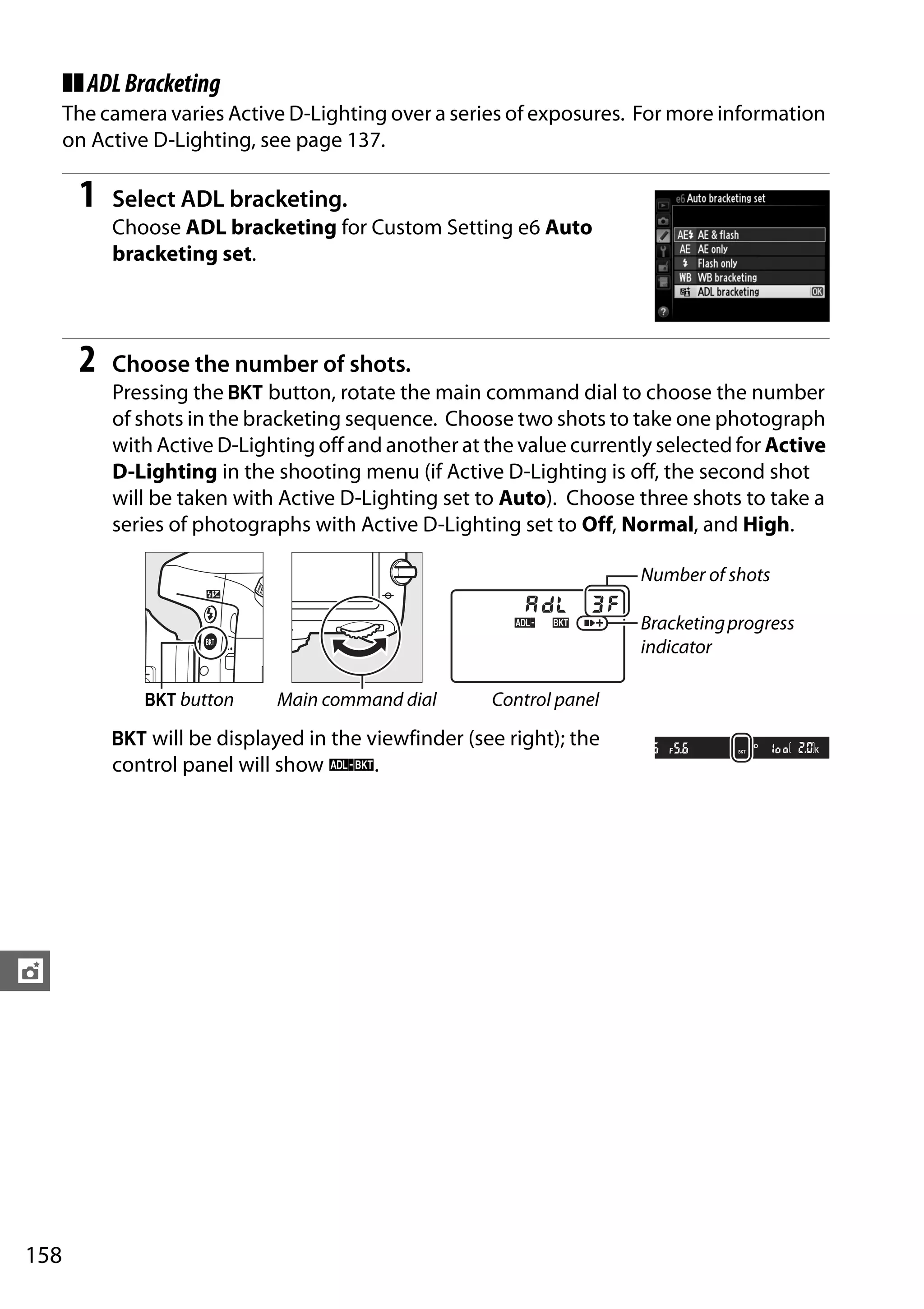 158
t
❚❚ADLBracketing
The camera varies Active D-Lighting over a series of exposures. For more information
on Active D-Lighting, see page 137.
1 Select ADL bracketing.
Choose ADL bracketing for Custom Setting e6 Auto
bracketing set.
2 Choose the number of shots.
Pressing the D button, rotate the main command dial to choose the number
of shots in the bracketing sequence. Choose two shots to take one photograph
with Active D-Lighting off and another at the value currently selected for Active
D-Lighting in the shooting menu (if Active D-Lighting is off, the second shot
will be taken with Active D-Lighting set to Auto). Choose three shots to take a
series of photographs with Active D-Lighting set to Off, Normal, and High.
D will be displayed in the viewfinder (see right); the
control panel will show d.
Number of shots
Bracketingprogress
indicator
D button Main command dial Control panel
 