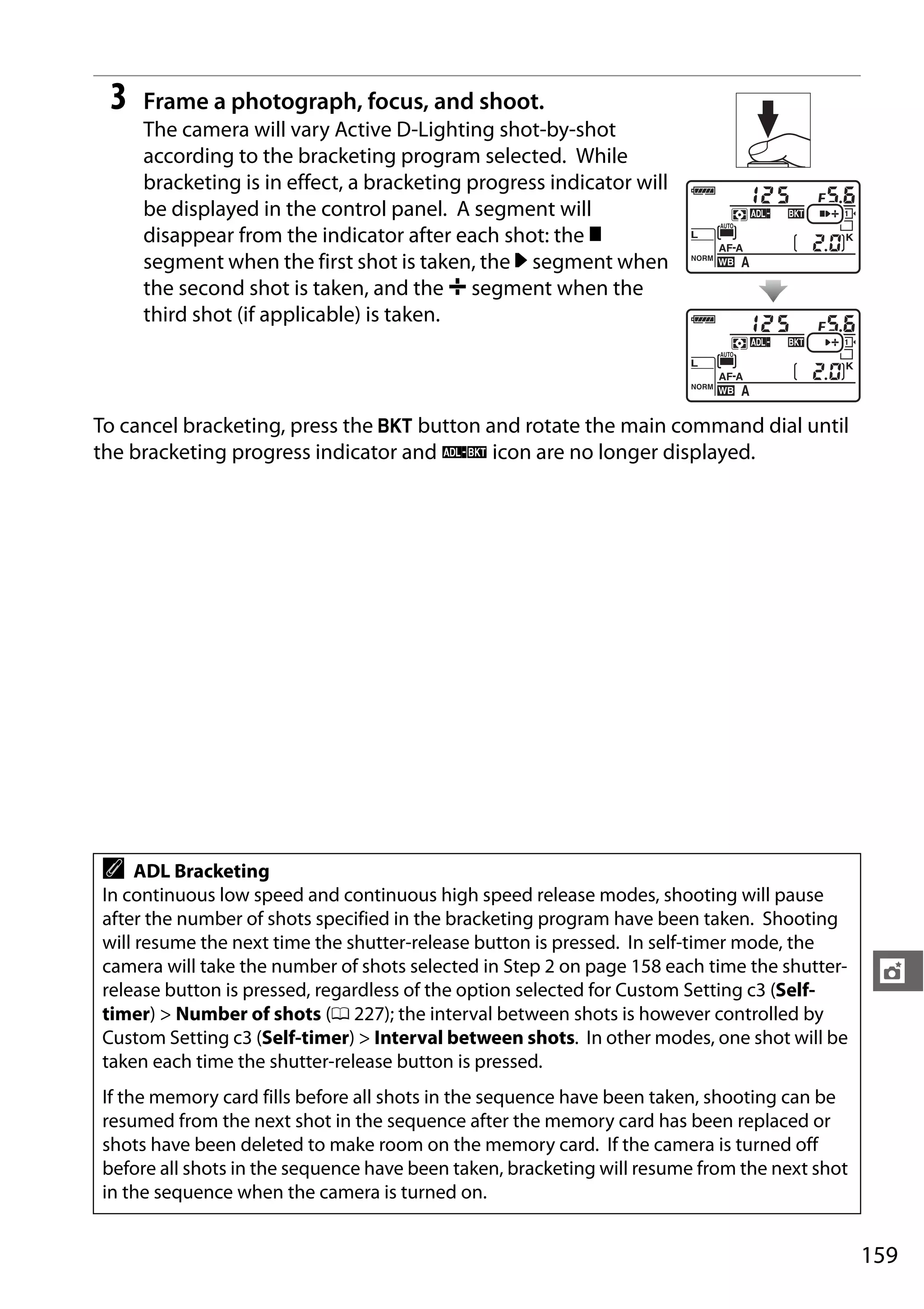 159
t
3 Frame a photograph, focus, and shoot.
The camera will vary Active D-Lighting shot-by-shot
according to the bracketing program selected. While
bracketing is in effect, a bracketing progress indicator will
be displayed in the control panel. A segment will
disappear from the indicator after each shot: the y
segment when the first shot is taken, the 0 segment when
the second shot is taken, and the 1 segment when the
third shot (if applicable) is taken.
To cancel bracketing, press the D button and rotate the main command dial until
the bracketing progress indicator and d icon are no longer displayed.
A ADL Bracketing
In continuous low speed and continuous high speed release modes, shooting will pause
after the number of shots specified in the bracketing program have been taken. Shooting
will resume the next time the shutter-release button is pressed. In self-timer mode, the
camera will take the number of shots selected in Step 2 on page 158 each time the shutter-
release button is pressed, regardless of the option selected for Custom Setting c3 (Self-
timer) > Number of shots (0 227); the interval between shots is however controlled by
Custom Setting c3 (Self-timer) > Interval between shots. In other modes, one shot will be
taken each time the shutter-release button is pressed.
If the memory card fills before all shots in the sequence have been taken, shooting can be
resumed from the next shot in the sequence after the memory card has been replaced or
shots have been deleted to make room on the memory card. If the camera is turned off
before all shots in the sequence have been taken, bracketing will resume from the next shot
in the sequence when the camera is turned on.
 
