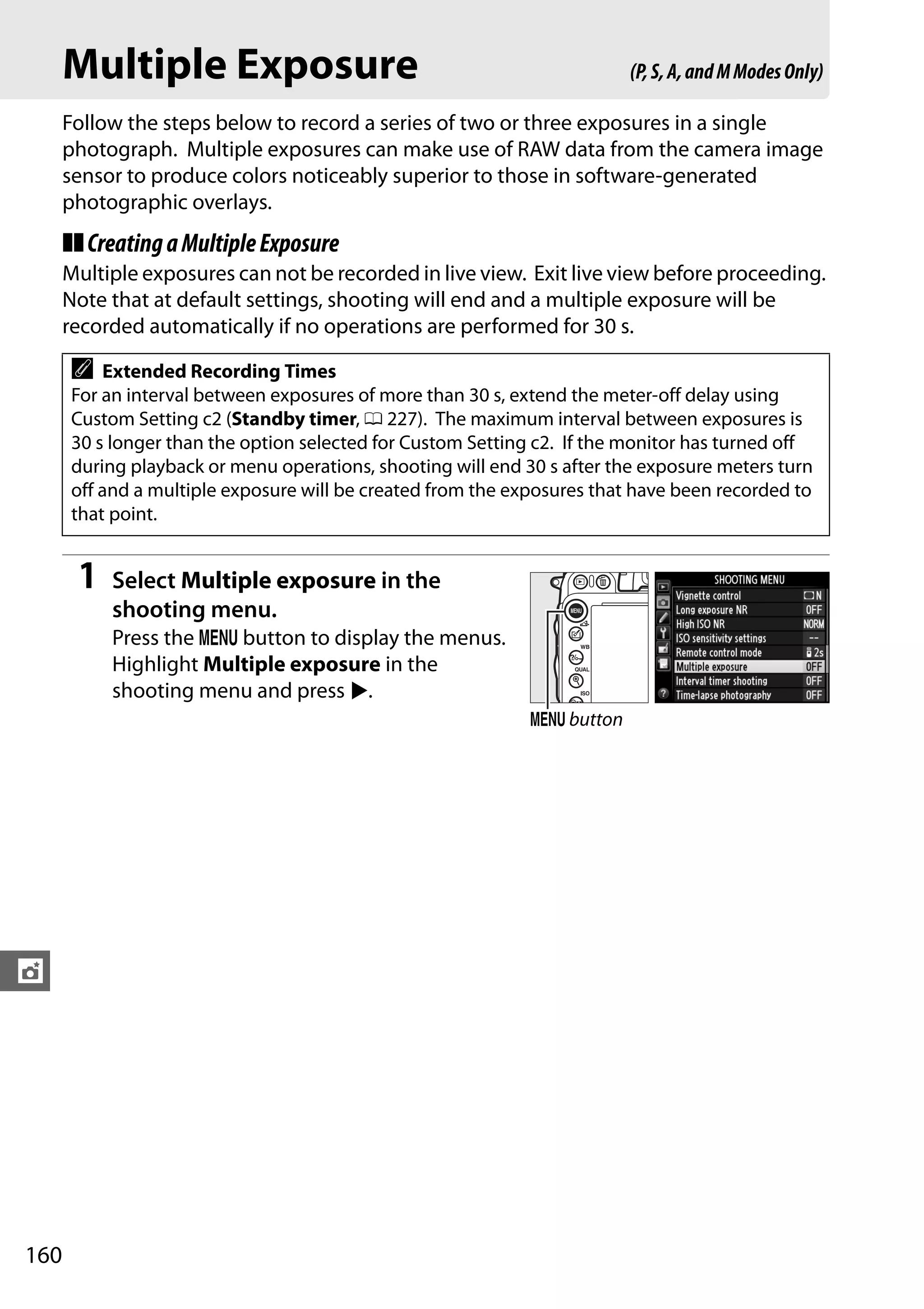 160
t
Multiple Exposure
Follow the steps below to record a series of two or three exposures in a single
photograph. Multiple exposures can make use of RAW data from the camera image
sensor to produce colors noticeably superior to those in software-generated
photographic overlays.
❚❚CreatingaMultipleExposure
Multiple exposures can not be recorded in live view. Exit live view before proceeding.
Note that at default settings, shooting will end and a multiple exposure will be
recorded automatically if no operations are performed for 30 s.
1 Select Multiple exposure in the
shooting menu.
Press the G button to display the menus.
Highlight Multiple exposure in the
shooting menu and press 2.
A Extended Recording Times
For an interval between exposures of more than 30 s, extend the meter-off delay using
Custom Setting c2 (Standby timer, 0 227). The maximum interval between exposures is
30 s longer than the option selected for Custom Setting c2. If the monitor has turned off
during playback or menu operations, shooting will end 30 s after the exposure meters turn
off and a multiple exposure will be created from the exposures that have been recorded to
that point.
(P,S,A,andMModesOnly)
G button
 