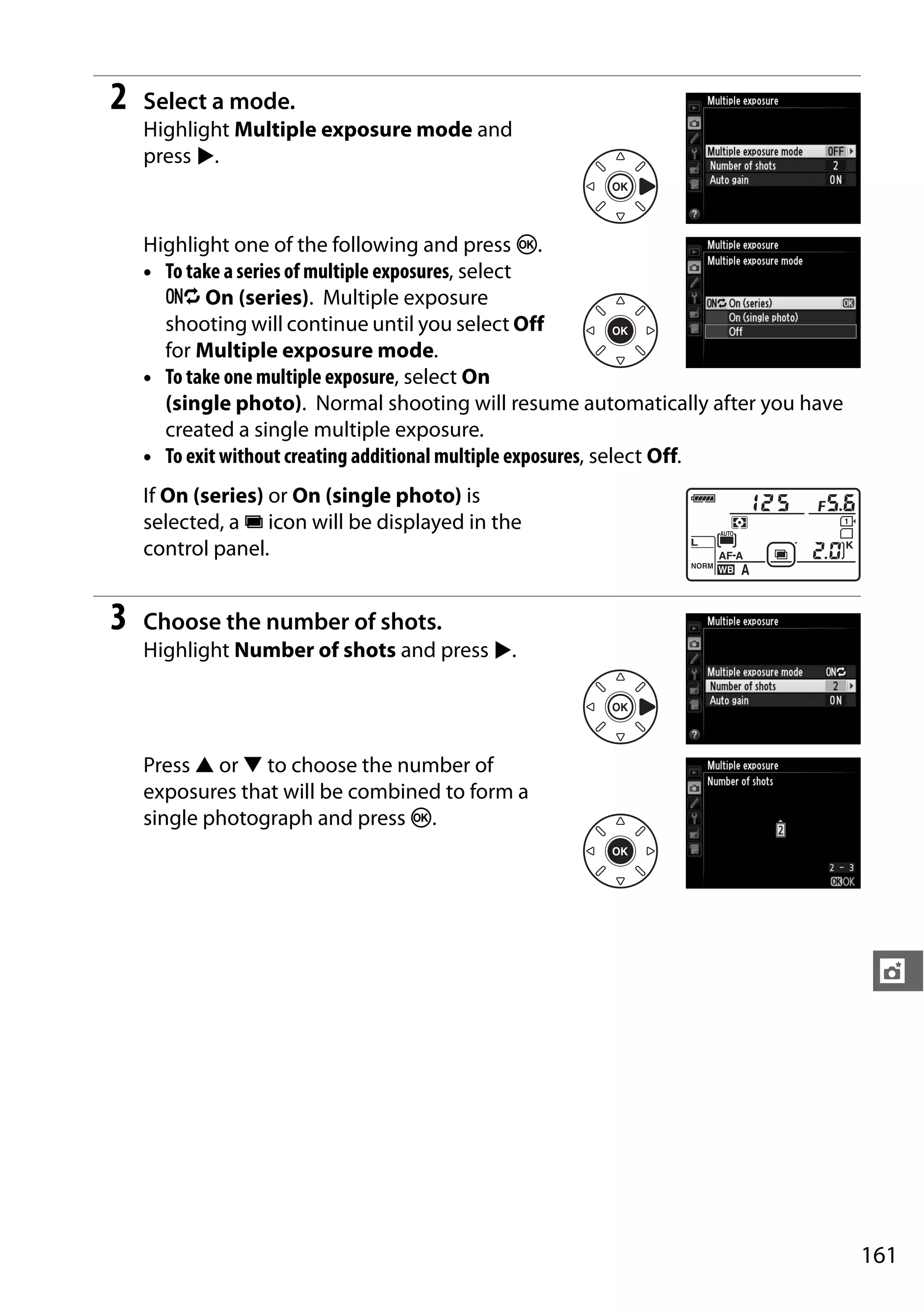 161
t
2 Select a mode.
Highlight Multiple exposure mode and
press 2.
Highlight one of the following and press J.
• To take a series of multiple exposures, select
6 On (series). Multiple exposure
shooting will continue until you select Off
for Multiple exposure mode.
• To take one multiple exposure, select On
(single photo). Normal shooting will resume automatically after you have
created a single multiple exposure.
• To exit without creating additional multiple exposures, select Off.
If On (series) or On (single photo) is
selected, a n icon will be displayed in the
control panel.
3 Choose the number of shots.
Highlight Number of shots and press 2.
Press 1 or 3 to choose the number of
exposures that will be combined to form a
single photograph and press J.
 