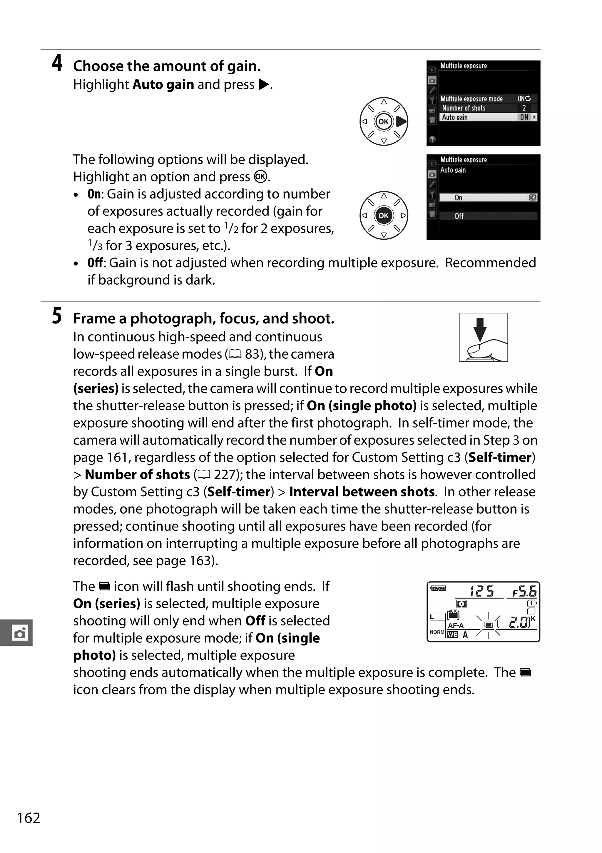 162
t
4 Choose the amount of gain.
Highlight Auto gain and press 2.
The following options will be displayed.
Highlight an option and press J.
• On: Gain is adjusted according to number
of exposures actually recorded (gain for
each exposure is set to 1/2 for 2 exposures,
1/3 for 3 exposures, etc.).
• Off: Gain is not adjusted when recording multiple exposure. Recommended
if background is dark.
5 Frame a photograph, focus, and shoot.
In continuous high-speed and continuous
low-speedreleasemodes(0 83),thecamera
records all exposures in a single burst. If On
(series) is selected, the camera will continue to record multiple exposures while
the shutter-release button is pressed; if On (single photo) is selected, multiple
exposure shooting will end after the first photograph. In self-timer mode, the
camera will automatically record the number of exposures selected in Step 3 on
page 161, regardless of the option selected for Custom Setting c3 (Self-timer)
> Number of shots (0 227); the interval between shots is however controlled
by Custom Setting c3 (Self-timer) > Interval between shots. In other release
modes, one photograph will be taken each time the shutter-release button is
pressed; continue shooting until all exposures have been recorded (for
information on interrupting a multiple exposure before all photographs are
recorded, see page 163).
The n icon will flash until shooting ends. If
On (series) is selected, multiple exposure
shooting will only end when Off is selected
for multiple exposure mode; if On (single
photo) is selected, multiple exposure
shooting ends automatically when the multiple exposure is complete. The n
icon clears from the display when multiple exposure shooting ends.
 