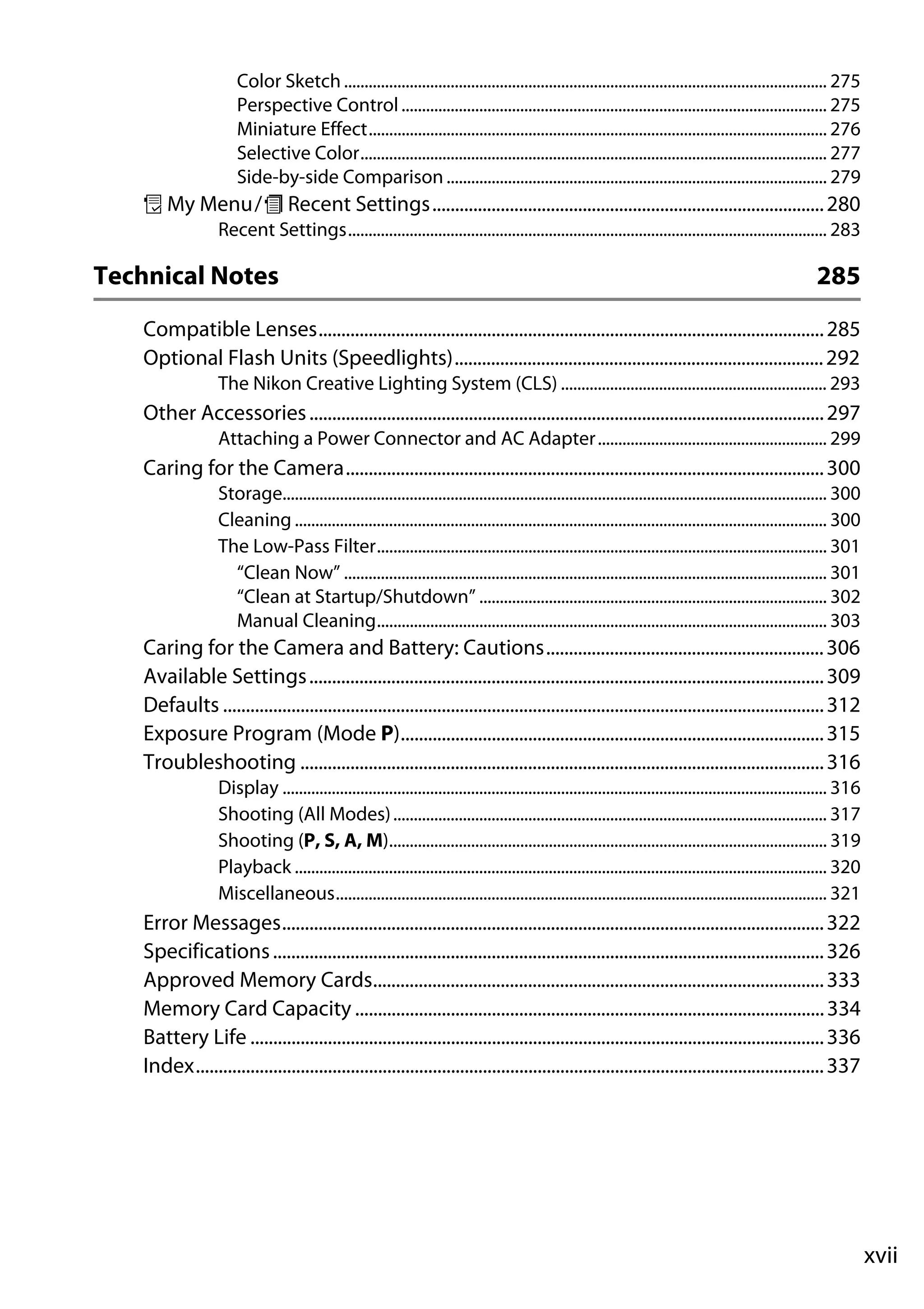 xvii
Color Sketch ...................................................................................................................... 275
Perspective Control........................................................................................................ 275
Miniature Effect................................................................................................................ 276
Selective Color.................................................................................................................. 277
Side-by-side Comparison ............................................................................................. 279
O My Menu/m Recent Settings......................................................................................280
Recent Settings..................................................................................................................... 283
Technical Notes 285
Compatible Lenses...............................................................................................................285
Optional Flash Units (Speedlights).................................................................................292
The Nikon Creative Lighting System (CLS) ................................................................. 293
Other Accessories.................................................................................................................297
Attaching a Power Connector and AC Adapter........................................................ 299
Caring for the Camera.........................................................................................................300
Storage..................................................................................................................................... 300
Cleaning .................................................................................................................................. 300
The Low-Pass Filter.............................................................................................................. 301
“Clean Now” ...................................................................................................................... 301
“Clean at Startup/Shutdown” ..................................................................................... 302
Manual Cleaning.............................................................................................................. 303
Caring for the Camera and Battery: Cautions.............................................................306
Available Settings.................................................................................................................309
Defaults ....................................................................................................................................312
Exposure Program (Mode P).............................................................................................315
Troubleshooting ...................................................................................................................316
Display ..................................................................................................................................... 316
Shooting (All Modes).......................................................................................................... 317
Shooting (P, S, A, M)........................................................................................................... 319
Playback .................................................................................................................................. 320
Miscellaneous........................................................................................................................ 321
Error Messages.......................................................................................................................322
Specifications.........................................................................................................................326
Approved Memory Cards...................................................................................................333
Memory Card Capacity .......................................................................................................334
Battery Life ..............................................................................................................................336
Index..........................................................................................................................................337
 