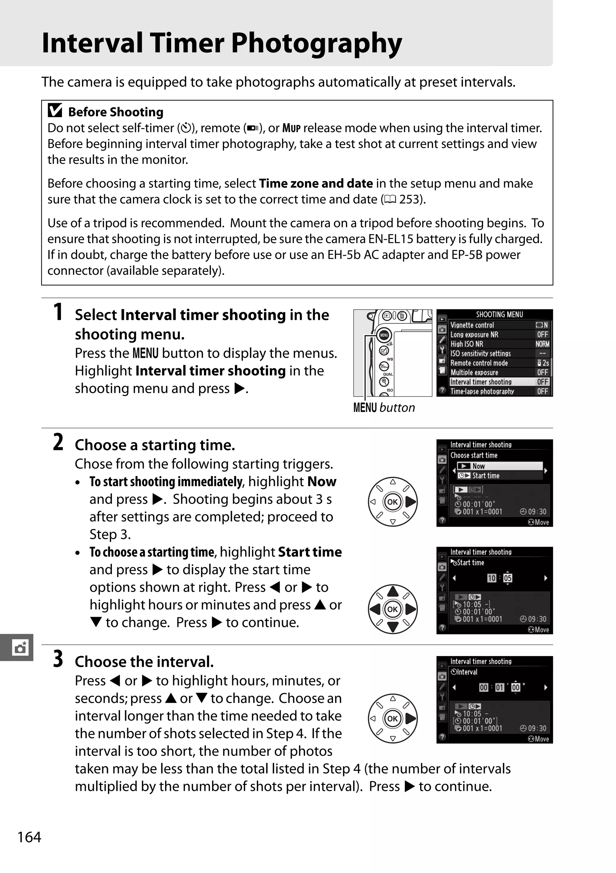 164
t
Interval Timer Photography
The camera is equipped to take photographs automatically at preset intervals.
1 Select Interval timer shooting in the
shooting menu.
Press the G button to display the menus.
Highlight Interval timer shooting in the
shooting menu and press 2.
2 Choose a starting time.
Chose from the following starting triggers.
• To start shooting immediately, highlight Now
and press 2. Shooting begins about 3 s
after settings are completed; proceed to
Step 3.
• Tochooseastartingtime, highlight Start time
and press 2 to display the start time
options shown at right. Press 4 or 2 to
highlight hours or minutes and press 1 or
3 to change. Press 2 to continue.
3 Choose the interval.
Press 4 or 2 to highlight hours, minutes, or
seconds; press 1 or 3 to change. Choose an
interval longer than the time needed to take
the number of shots selected in Step 4. If the
interval is too short, the number of photos
taken may be less than the total listed in Step 4 (the number of intervals
multiplied by the number of shots per interval). Press 2 to continue.
D Before Shooting
Do not select self-timer (E), remote (4), or MUP release mode when using the interval timer.
Before beginning interval timer photography, take a test shot at current settings and view
the results in the monitor.
Before choosing a starting time, select Time zone and date in the setup menu and make
sure that the camera clock is set to the correct time and date (0 253).
Use of a tripod is recommended. Mount the camera on a tripod before shooting begins. To
ensure that shooting is not interrupted, be sure the camera EN-EL15 battery is fully charged.
If in doubt, charge the battery before use or use an EH-5b AC adapter and EP-5B power
connector (available separately).
G button
 