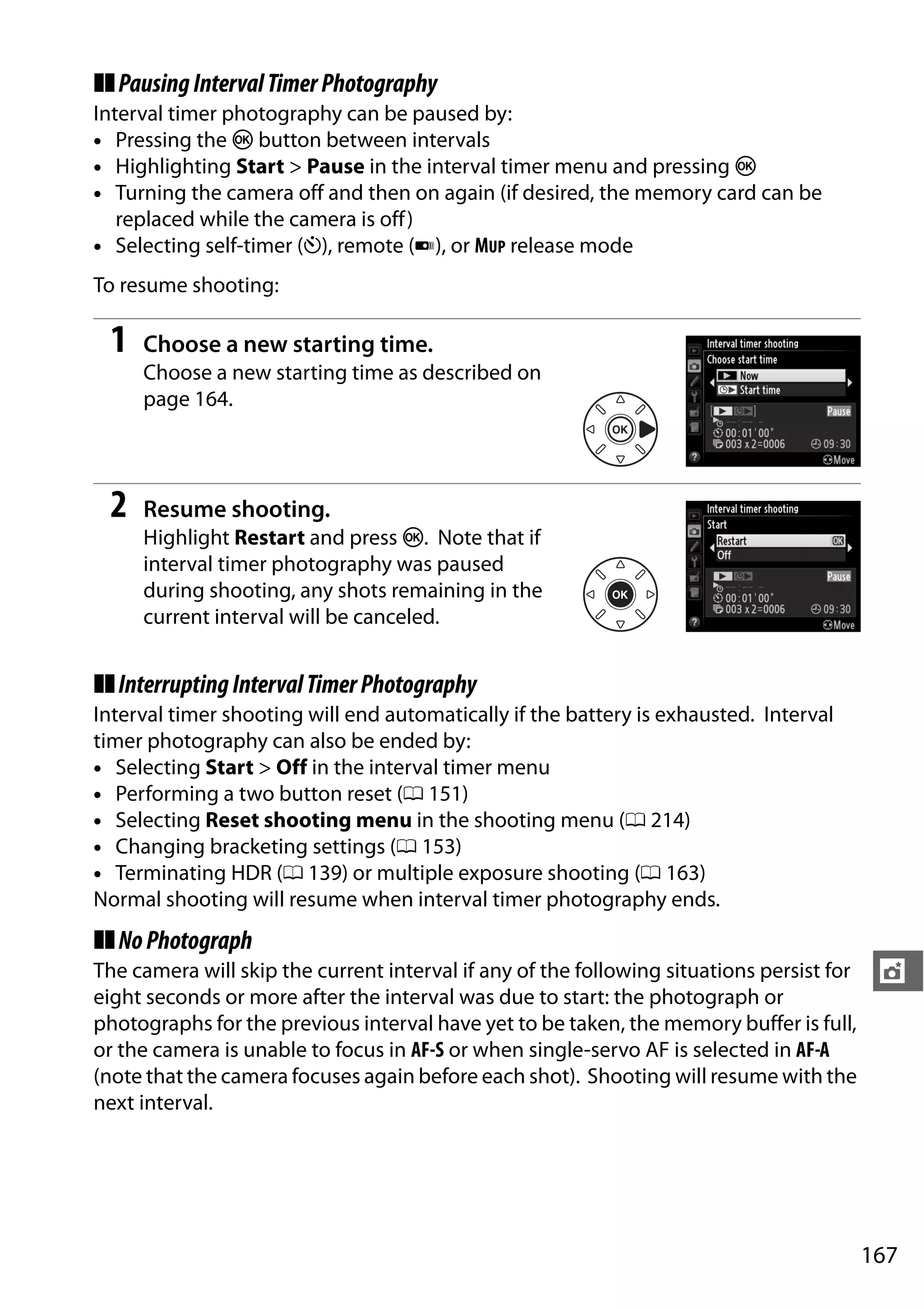 167
t
❚❚PausingIntervalTimerPhotography
Interval timer photography can be paused by:
• Pressing the J button between intervals
• Highlighting Start > Pause in the interval timer menu and pressing J
• Turning the camera off and then on again (if desired, the memory card can be
replaced while the camera is off)
• Selecting self-timer (E), remote (4), or MUP release mode
To resume shooting:
1 Choose a new starting time.
Choose a new starting time as described on
page 164.
2 Resume shooting.
Highlight Restart and press J. Note that if
interval timer photography was paused
during shooting, any shots remaining in the
current interval will be canceled.
❚❚InterruptingIntervalTimerPhotography
Interval timer shooting will end automatically if the battery is exhausted. Interval
timer photography can also be ended by:
• Selecting Start > Off in the interval timer menu
• Performing a two button reset (0 151)
• Selecting Reset shooting menu in the shooting menu (0 214)
• Changing bracketing settings (0 153)
• Terminating HDR (0 139) or multiple exposure shooting (0 163)
Normal shooting will resume when interval timer photography ends.
❚❚NoPhotograph
The camera will skip the current interval if any of the following situations persist for
eight seconds or more after the interval was due to start: the photograph or
photographs for the previous interval have yet to be taken, the memory buffer is full,
or the camera is unable to focus in AF-S or when single-servo AF is selected in AF-A
(note that the camera focuses again before each shot). Shooting will resume with the
next interval.
 