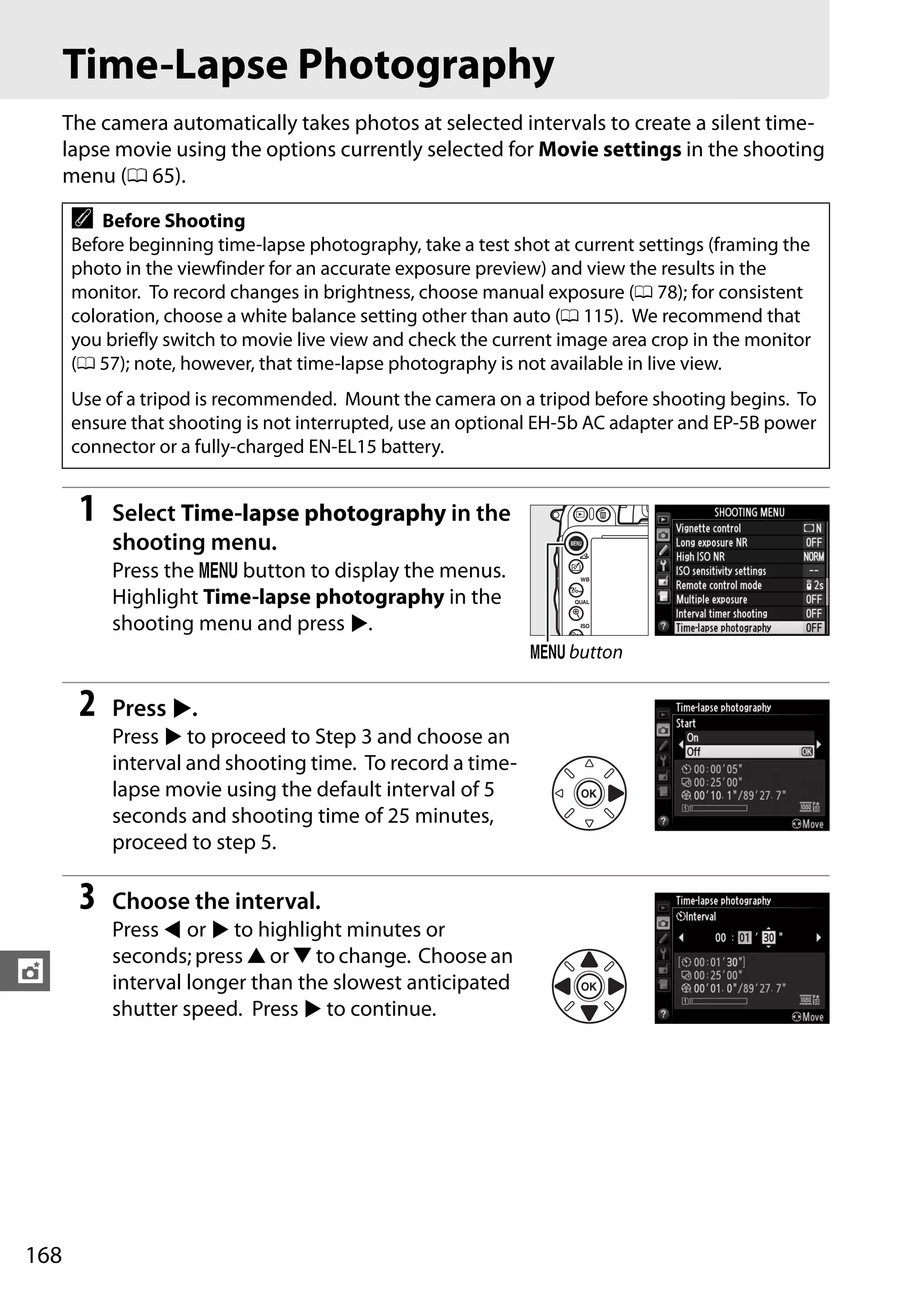 168
t
Time-Lapse Photography
The camera automatically takes photos at selected intervals to create a silent time-
lapse movie using the options currently selected for Movie settings in the shooting
menu (0 65).
1 Select Time-lapse photography in the
shooting menu.
Press the G button to display the menus.
Highlight Time-lapse photography in the
shooting menu and press 2.
2 Press 2.
Press 2 to proceed to Step 3 and choose an
interval and shooting time. To record a time-
lapse movie using the default interval of 5
seconds and shooting time of 25 minutes,
proceed to step 5.
3 Choose the interval.
Press 4 or 2 to highlight minutes or
seconds; press 1 or 3 to change. Choose an
interval longer than the slowest anticipated
shutter speed. Press 2 to continue.
A Before Shooting
Before beginning time-lapse photography, take a test shot at current settings (framing the
photo in the viewfinder for an accurate exposure preview) and view the results in the
monitor. To record changes in brightness, choose manual exposure (0 78); for consistent
coloration, choose a white balance setting other than auto (0 115). We recommend that
you briefly switch to movie live view and check the current image area crop in the monitor
(0 57); note, however, that time-lapse photography is not available in live view.
Use of a tripod is recommended. Mount the camera on a tripod before shooting begins. To
ensure that shooting is not interrupted, use an optional EH-5b AC adapter and EP-5B power
connector or a fully-charged EN-EL15 battery.
G button
 