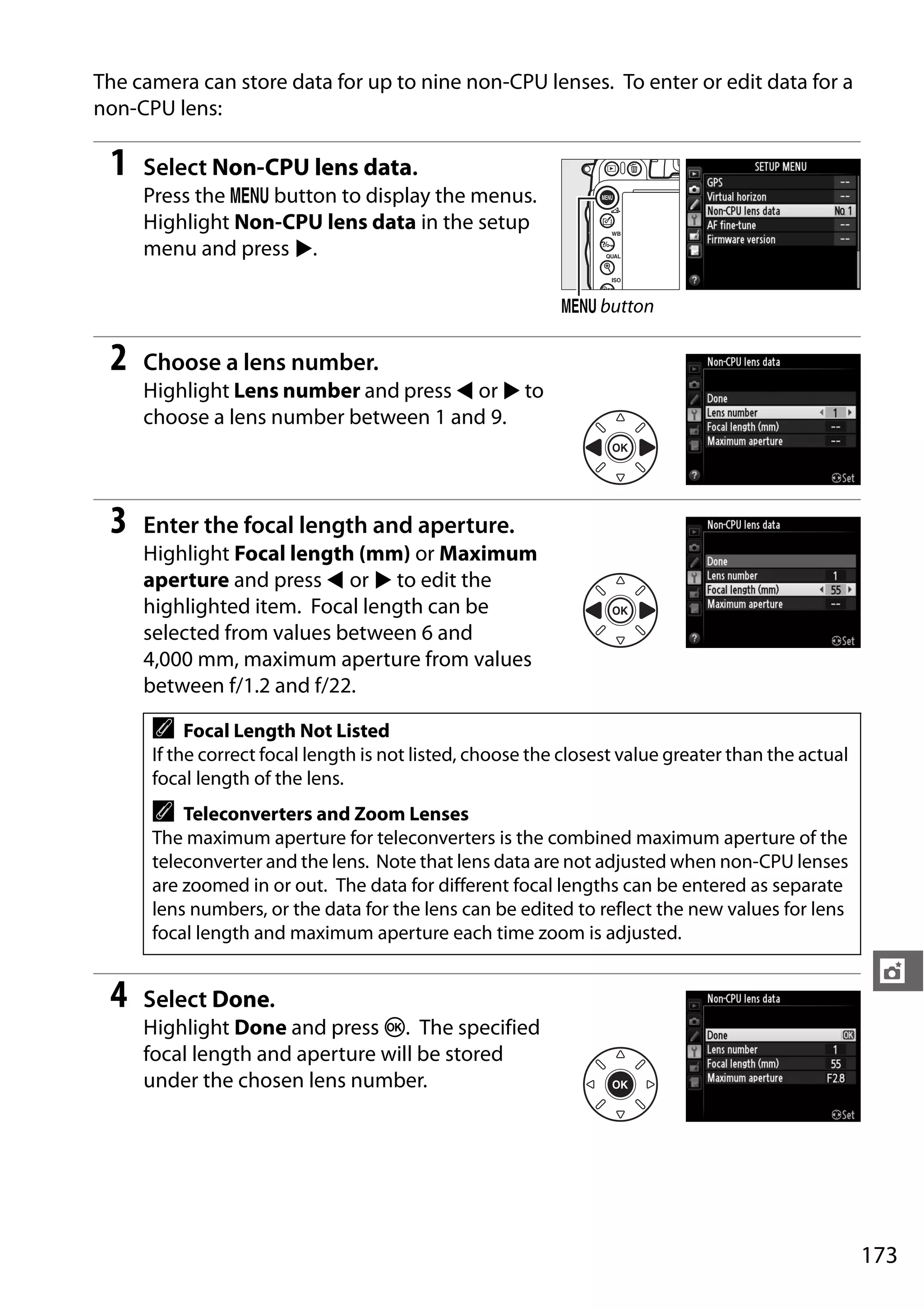 173
t
The camera can store data for up to nine non-CPU lenses. To enter or edit data for a
non-CPU lens:
1 Select Non-CPU lens data.
Press the G button to display the menus.
Highlight Non-CPU lens data in the setup
menu and press 2.
2 Choose a lens number.
Highlight Lens number and press 4 or 2 to
choose a lens number between 1 and 9.
3 Enter the focal length and aperture.
Highlight Focal length (mm) or Maximum
aperture and press 4 or 2 to edit the
highlighted item. Focal length can be
selected from values between 6 and
4,000 mm, maximum aperture from values
between f/1.2 and f/22.
4 Select Done.
Highlight Done and press J. The specified
focal length and aperture will be stored
under the chosen lens number.
A Focal Length Not Listed
If the correct focal length is not listed, choose the closest value greater than the actual
focal length of the lens.
A Teleconverters and Zoom Lenses
The maximum aperture for teleconverters is the combined maximum aperture of the
teleconverter and the lens. Note that lens data are not adjusted when non-CPU lenses
are zoomed in or out. The data for different focal lengths can be entered as separate
lens numbers, or the data for the lens can be edited to reflect the new values for lens
focal length and maximum aperture each time zoom is adjusted.
G button
 