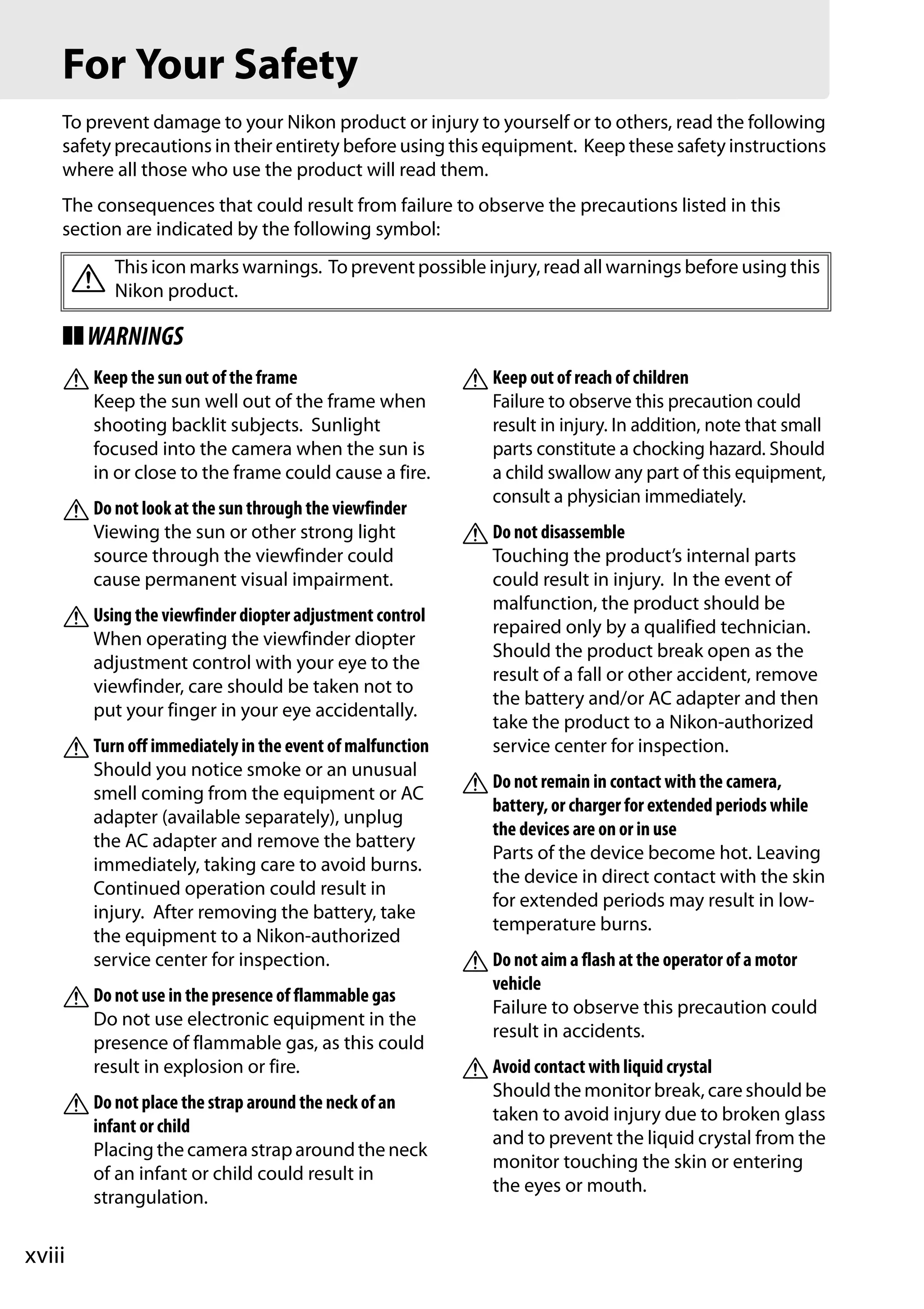 xviii
For Your Safety
To prevent damage to your Nikon product or injury to yourself or to others, read the following
safety precautions in their entirety before using this equipment. Keep these safety instructions
where all those who use the product will read them.
The consequences that could result from failure to observe the precautions listed in this
section are indicated by the following symbol:
❚❚WARNINGS
AKeep the sun out of the frame
Keep the sun well out of the frame when
shooting backlit subjects. Sunlight
focused into the camera when the sun is
in or close to the frame could cause a fire.
ADo not look at the sun through the viewfinder
Viewing the sun or other strong light
source through the viewfinder could
cause permanent visual impairment.
AUsing the viewfinder diopter adjustment control
When operating the viewfinder diopter
adjustment control with your eye to the
viewfinder, care should be taken not to
put your finger in your eye accidentally.
ATurn off immediately in the event of malfunction
Should you notice smoke or an unusual
smell coming from the equipment or AC
adapter (available separately), unplug
the AC adapter and remove the battery
immediately, taking care to avoid burns.
Continued operation could result in
injury. After removing the battery, take
the equipment to a Nikon-authorized
service center for inspection.
ADo not use in the presence of flammable gas
Do not use electronic equipment in the
presence of flammable gas, as this could
result in explosion or fire.
ADo not place the strap around the neck of an
infant or child
Placing the camera straparoundthe neck
of an infant or child could result in
strangulation.
AKeep out of reach of children
Failure to observe this precaution could
result in injury. In addition, note that small
parts constitute a chocking hazard. Should
a child swallow any part of this equipment,
consult a physician immediately.
ADo not disassemble
Touching the product’s internal parts
could result in injury. In the event of
malfunction, the product should be
repaired only by a qualified technician.
Should the product break open as the
result of a fall or other accident, remove
the battery and/or AC adapter and then
take the product to a Nikon-authorized
service center for inspection.
ADo not remain in contact with the camera,
battery, or charger for extended periods while
the devices are on or in use
Parts of the device become hot. Leaving
the device in direct contact with the skin
for extended periods may result in low-
temperature burns.
ADo not aim a flash at the operator of a motor
vehicle
Failure to observe this precaution could
result in accidents.
AAvoid contact with liquid crystal
Should the monitor break, care should be
taken to avoid injury due to broken glass
and to prevent the liquid crystal from the
monitor touching the skin or entering
the eyes or mouth.
This icon marks warnings. To prevent possible injury, read all warnings before using this
Nikon product.A
 