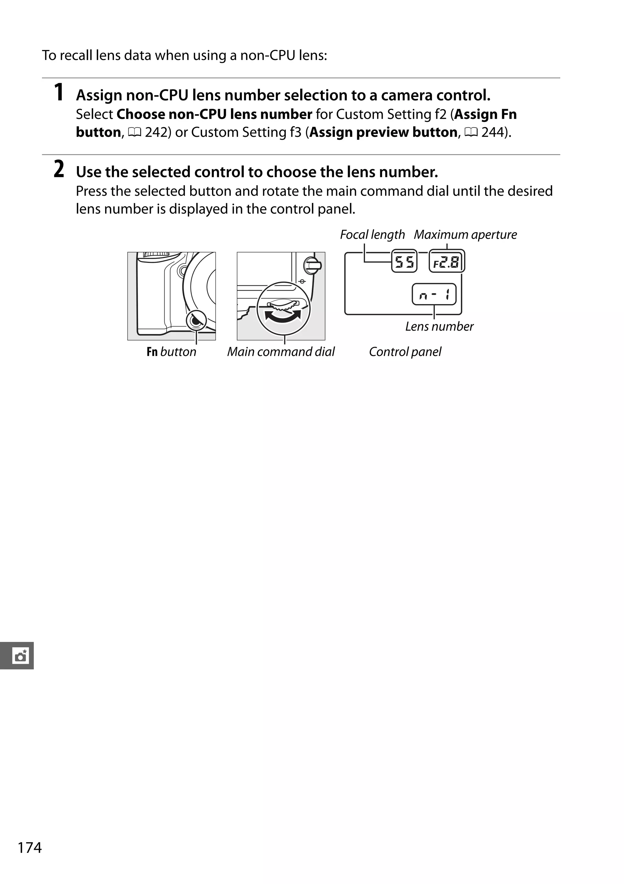 174
t
To recall lens data when using a non-CPU lens:
1 Assign non-CPU lens number selection to a camera control.
Select Choose non-CPU lens number for Custom Setting f2 (Assign Fn
button, 0 242) or Custom Setting f3 (Assign preview button, 0 244).
2 Use the selected control to choose the lens number.
Press the selected button and rotate the main command dial until the desired
lens number is displayed in the control panel.
Focal length Maximum aperture
Lens number
Fn button Main command dial Control panel
 