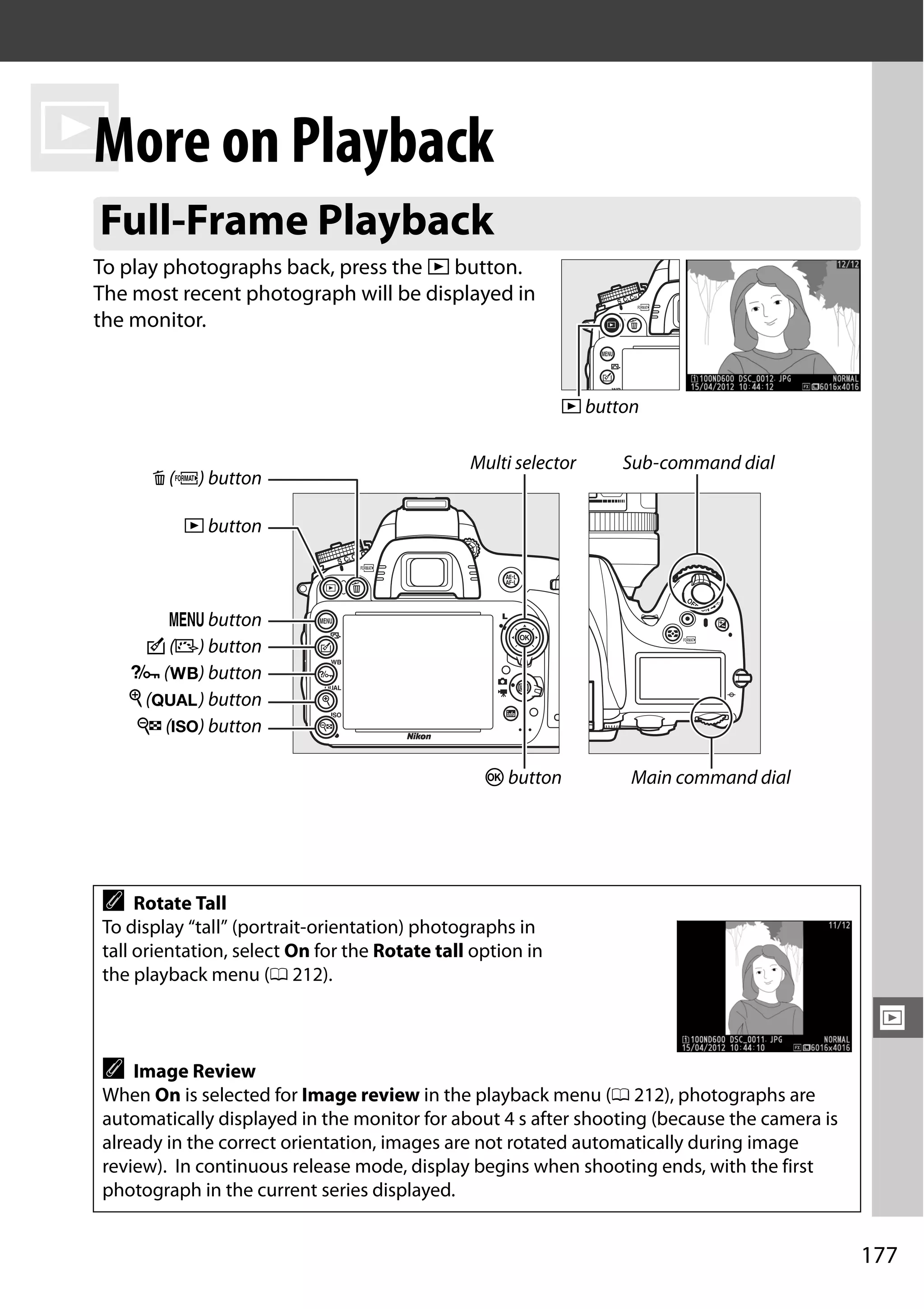 177
I
I
More on Playback
To play photographs back, press the K button.
The most recent photograph will be displayed in
the monitor.
Full-Frame Playback
A Rotate Tall
To display “tall” (portrait-orientation) photographs in
tall orientation, select On for the Rotate tall option in
the playback menu (0 212).
A Image Review
When On is selected for Image review in the playback menu (0 212), photographs are
automatically displayed in the monitor for about 4 s after shooting (because the camera is
already in the correct orientation, images are not rotated automatically during image
review). In continuous release mode, display begins when shooting ends, with the first
photograph in the current series displayed.
K button
K button
W (S) button
L (U) button
J button
Multi selector
O (Q) button
Sub-command dial
Main command dial
X (T) button
G button
c (b) button
 