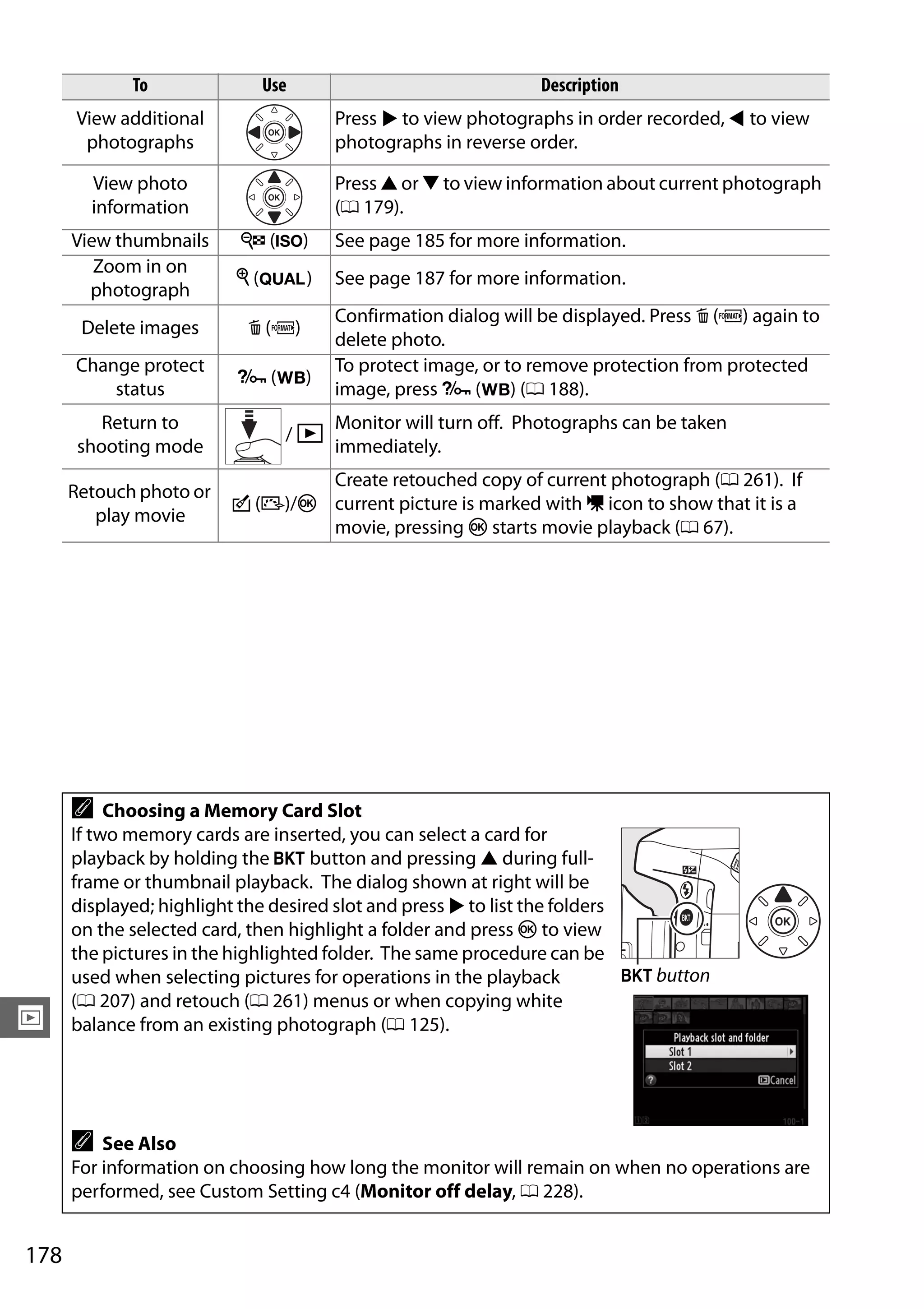 178
I
To Use Description
View additional
photographs
Press 2 to view photographs in order recorded, 4 to view
photographs in reverse order.
View photo
information
Press 1 or 3 to view information about current photograph
(0 179).
View thumbnails W (S) See page 185 for more information.
Zoom in on
photograph
X (T) See page 187 for more information.
Delete images O (Q)
Confirmation dialog will be displayed. Press O (Q) again to
delete photo.
Change protect
status
L (U)
To protect image, or to remove protection from protected
image, press L (U) (0 188).
Return to
shooting mode
/ K
Monitor will turn off. Photographs can be taken
immediately.
Retouch photo or
play movie
c (b)/J
Create retouched copy of current photograph (0 261). If
current picture is marked with 1 icon to show that it is a
movie, pressing J starts movie playback (0 67).
A Choosing a Memory Card Slot
If two memory cards are inserted, you can select a card for
playback by holding the D button and pressing 1 during full-
frame or thumbnail playback. The dialog shown at right will be
displayed; highlight the desired slot and press 2 to list the folders
on the selected card, then highlight a folder and press J to view
the pictures in the highlighted folder. The same procedure can be
used when selecting pictures for operations in the playback
(0 207) and retouch (0 261) menus or when copying white
balance from an existing photograph (0 125).
A See Also
For information on choosing how long the monitor will remain on when no operations are
performed, see Custom Setting c4 (Monitor off delay, 0 228).
D button
 