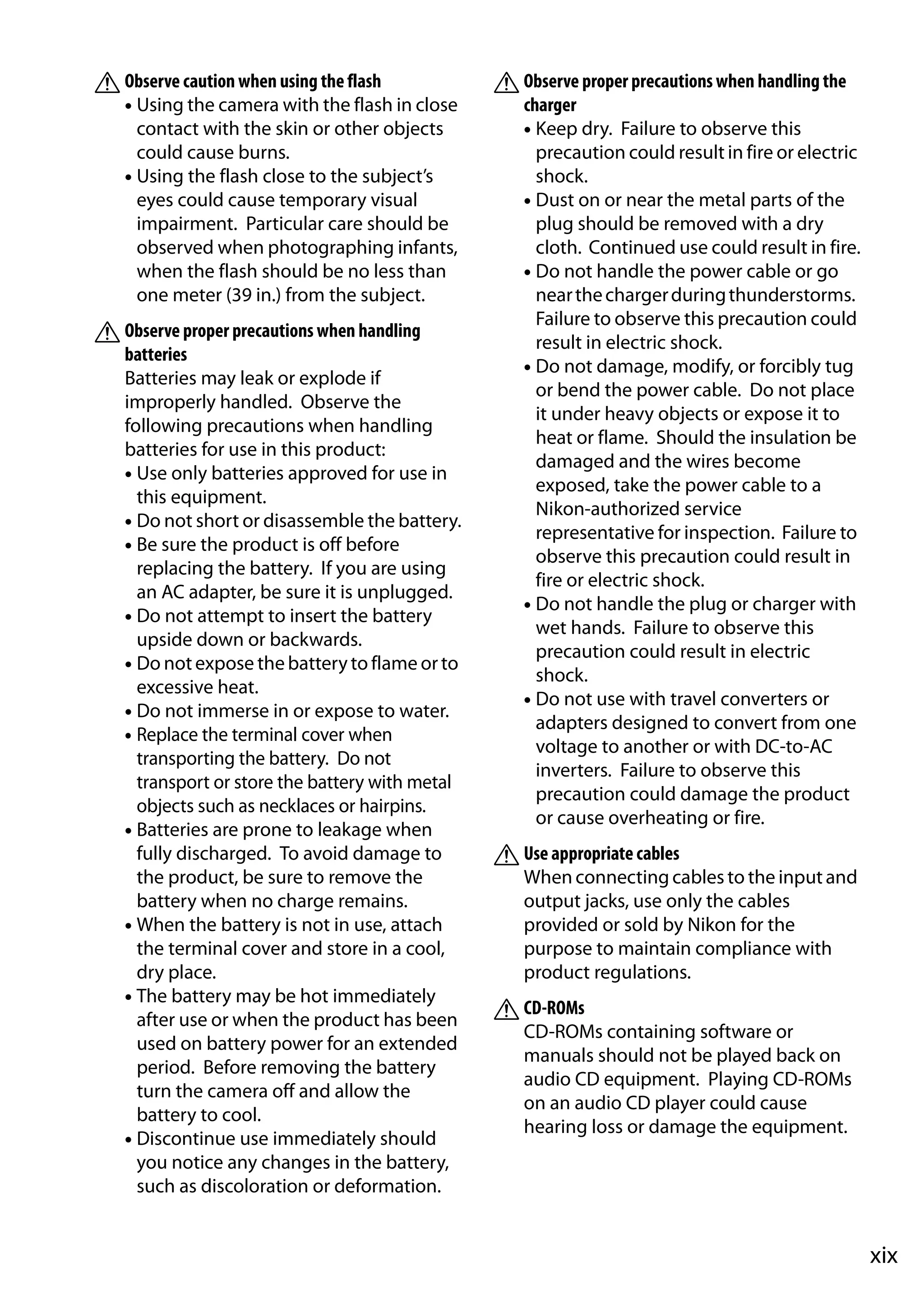 xix
AObserve caution when using the flash
• Using the camera with the flash in close
contact with the skin or other objects
could cause burns.
• Using the flash close to the subject’s
eyes could cause temporary visual
impairment. Particular care should be
observed when photographing infants,
when the flash should be no less than
one meter (39 in.) from the subject.
AObserve proper precautions when handling
batteries
Batteries may leak or explode if
improperly handled. Observe the
following precautions when handling
batteries for use in this product:
• Use only batteries approved for use in
this equipment.
• Do not short or disassemble the battery.
• Be sure the product is off before
replacing the battery. If you are using
an AC adapter, be sure it is unplugged.
• Do not attempt to insert the battery
upside down or backwards.
• Do not expose the battery to flame or to
excessive heat.
• Do not immerse in or expose to water.
• Replace the terminal cover when
transporting the battery. Do not
transport or store the battery with metal
objects such as necklaces or hairpins.
• Batteries are prone to leakage when
fully discharged. To avoid damage to
the product, be sure to remove the
battery when no charge remains.
• When the battery is not in use, attach
the terminal cover and store in a cool,
dry place.
• The battery may be hot immediately
after use or when the product has been
used on battery power for an extended
period. Before removing the battery
turn the camera off and allow the
battery to cool.
• Discontinue use immediately should
you notice any changes in the battery,
such as discoloration or deformation.
AObserve proper precautions when handling the
charger
• Keep dry. Failure to observe this
precaution could result in fire or electric
shock.
• Dust on or near the metal parts of the
plug should be removed with a dry
cloth. Continued use could result in fire.
• Do not handle the power cable or go
nearthechargerduringthunderstorms.
Failure to observe this precaution could
result in electric shock.
• Do not damage, modify, or forcibly tug
or bend the power cable. Do not place
it under heavy objects or expose it to
heat or flame. Should the insulation be
damaged and the wires become
exposed, take the power cable to a
Nikon-authorized service
representative for inspection. Failure to
observe this precaution could result in
fire or electric shock.
• Do not handle the plug or charger with
wet hands. Failure to observe this
precaution could result in electric
shock.
• Do not use with travel converters or
adapters designed to convert from one
voltage to another or with DC-to-AC
inverters. Failure to observe this
precaution could damage the product
or cause overheating or fire.
AUse appropriate cables
When connecting cables to the input and
output jacks, use only the cables
provided or sold by Nikon for the
purpose to maintain compliance with
product regulations.
ACD-ROMs
CD-ROMs containing software or
manuals should not be played back on
audio CD equipment. Playing CD-ROMs
on an audio CD player could cause
hearing loss or damage the equipment.
 