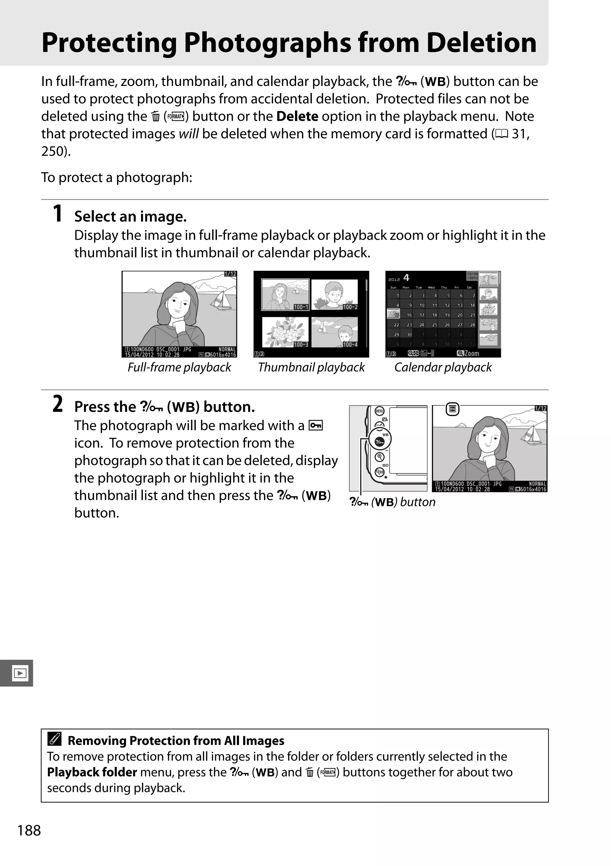 188
I
Protecting Photographs from Deletion
In full-frame, zoom, thumbnail, and calendar playback, the L (U) button can be
used to protect photographs from accidental deletion. Protected files can not be
deleted using the O (Q) button or the Delete option in the playback menu. Note
that protected images will be deleted when the memory card is formatted (0 31,
250).
To protect a photograph:
1 Select an image.
Display the image in full-frame playback or playback zoom or highlight it in the
thumbnail list in thumbnail or calendar playback.
2 Press the L (U) button.
The photograph will be marked with a P
icon. To remove protection from the
photographso thatitcan be deleted,display
the photograph or highlight it in the
thumbnail list and then press the L (U)
button.
Full-frame playback Thumbnail playback Calendar playback
A Removing Protection from All Images
To remove protection from all images in the folder or folders currently selected in the
Playback folder menu, press the L (U) and O (Q) buttons together for about two
seconds during playback.
L (U) button
 