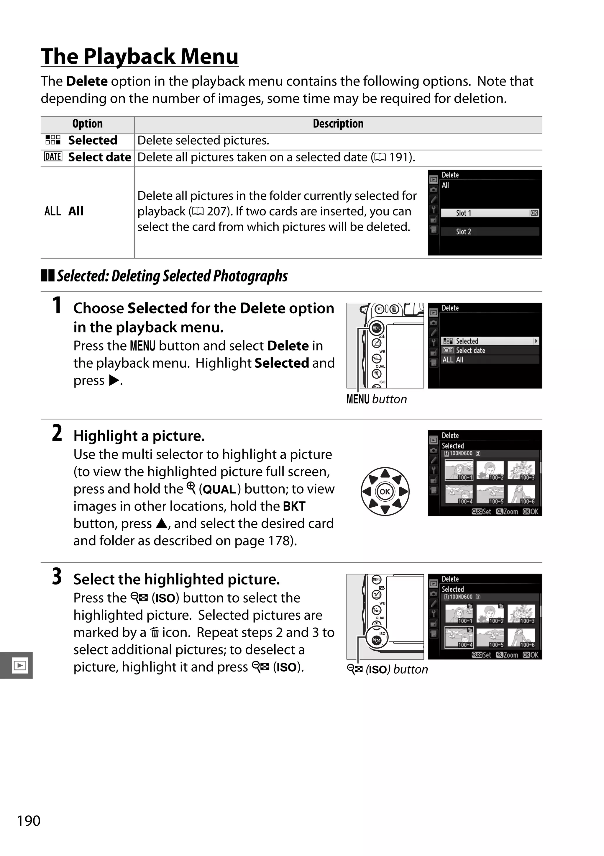 190
I
The Playback Menu
The Delete option in the playback menu contains the following options. Note that
depending on the number of images, some time may be required for deletion.
❚❚Selected:DeletingSelectedPhotographs
1 Choose Selected for the Delete option
in the playback menu.
Press the G button and select Delete in
the playback menu. Highlight Selected and
press 2.
2 Highlight a picture.
Use the multi selector to highlight a picture
(to view the highlighted picture full screen,
press and hold the X (T) button; to view
images in other locations, hold the D
button, press 1, and select the desired card
and folder as described on page 178).
3 Select the highlighted picture.
Press the W (S) button to select the
highlighted picture. Selected pictures are
marked by a O icon. Repeat steps 2 and 3 to
select additional pictures; to deselect a
picture, highlight it and press W (S).
Option Description
Q Selected Delete selected pictures.
n Select date Delete all pictures taken on a selected date (0 191).
R All
Delete all pictures in the folder currently selected for
playback (0 207). If two cards are inserted, you can
select the card from which pictures will be deleted.
G button
W (S) button
 