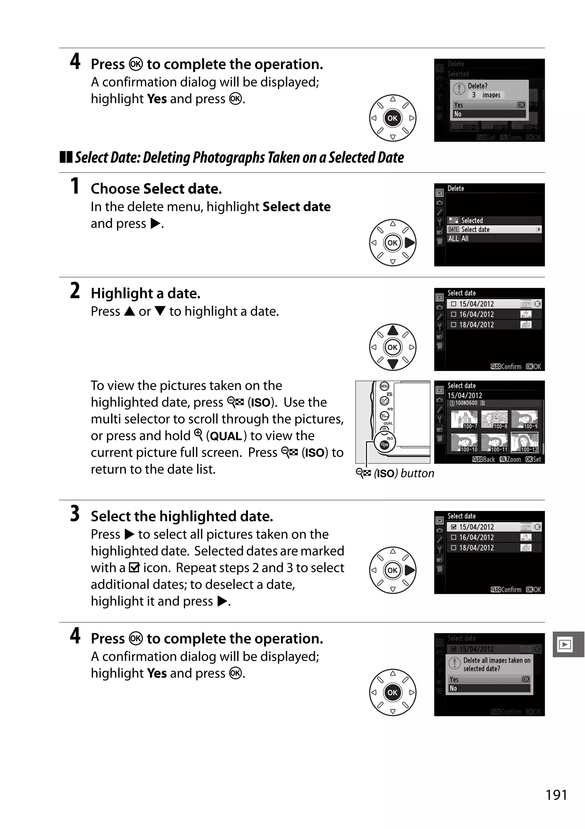 191
I
4 Press J to complete the operation.
A confirmation dialog will be displayed;
highlight Yes and press J.
❚❚SelectDate:DeletingPhotographsTakenonaSelectedDate
1 Choose Select date.
In the delete menu, highlight Select date
and press 2.
2 Highlight a date.
Press 1 or 3 to highlight a date.
To view the pictures taken on the
highlighted date, press W (S). Use the
multi selector to scroll through the pictures,
or press and hold X (T) to view the
current picture full screen. Press W (S) to
return to the date list.
3 Select the highlighted date.
Press 2 to select all pictures taken on the
highlighted date. Selected dates are marked
with a M icon. Repeat steps 2 and 3 to select
additional dates; to deselect a date,
highlight it and press 2.
4 Press J to complete the operation.
A confirmation dialog will be displayed;
highlight Yes and press J.
W (S) button
 
